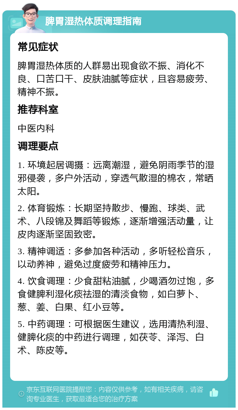 脾胃湿热体质调理指南 常见症状 脾胃湿热体质的人群易出现食欲不振、消化不良、口苦口干、皮肤油腻等症状，且容易疲劳、精神不振。 推荐科室 中医内科 调理要点 1. 环境起居调摄：远离潮湿，避免阴雨季节的湿邪侵袭，多户外活动，穿透气散湿的棉衣，常晒太阳。 2. 体育锻炼：长期坚持散步、慢跑、球类、武术、八段锦及舞蹈等锻炼，逐渐增强活动量，让皮肉逐渐坚固致密。 3. 精神调适：多参加各种活动，多听轻松音乐，以动养神，避免过度疲劳和精神压力。 4. 饮食调理：少食甜粘油腻，少喝酒勿过饱，多食健脾利湿化痰祛湿的清淡食物，如白萝卜、葱、姜、白果、红小豆等。 5. 中药调理：可根据医生建议，选用清热利湿、健脾化痰的中药进行调理，如茯苓、泽泻、白术、陈皮等。