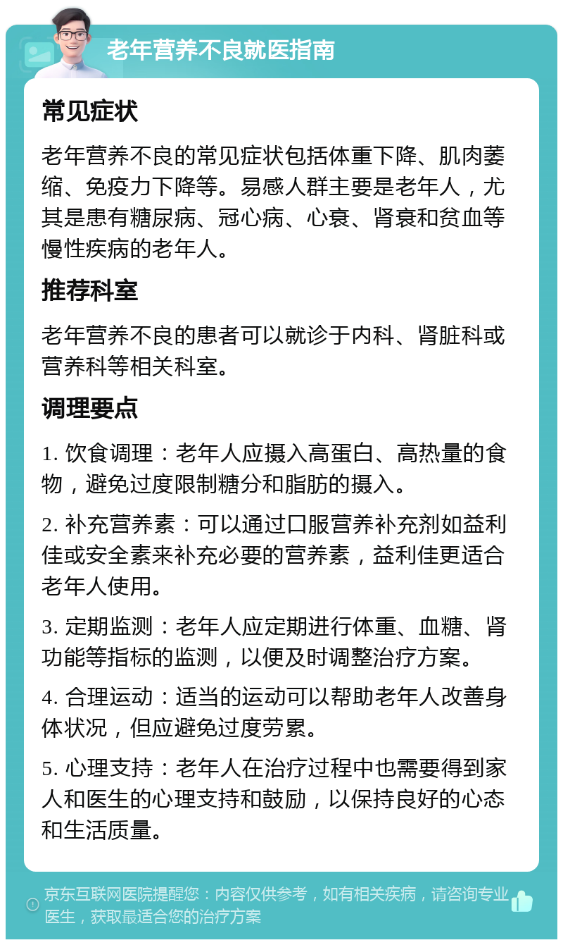 老年营养不良就医指南 常见症状 老年营养不良的常见症状包括体重下降、肌肉萎缩、免疫力下降等。易感人群主要是老年人，尤其是患有糖尿病、冠心病、心衰、肾衰和贫血等慢性疾病的老年人。 推荐科室 老年营养不良的患者可以就诊于内科、肾脏科或营养科等相关科室。 调理要点 1. 饮食调理：老年人应摄入高蛋白、高热量的食物，避免过度限制糖分和脂肪的摄入。 2. 补充营养素：可以通过口服营养补充剂如益利佳或安全素来补充必要的营养素，益利佳更适合老年人使用。 3. 定期监测：老年人应定期进行体重、血糖、肾功能等指标的监测，以便及时调整治疗方案。 4. 合理运动：适当的运动可以帮助老年人改善身体状况，但应避免过度劳累。 5. 心理支持：老年人在治疗过程中也需要得到家人和医生的心理支持和鼓励，以保持良好的心态和生活质量。