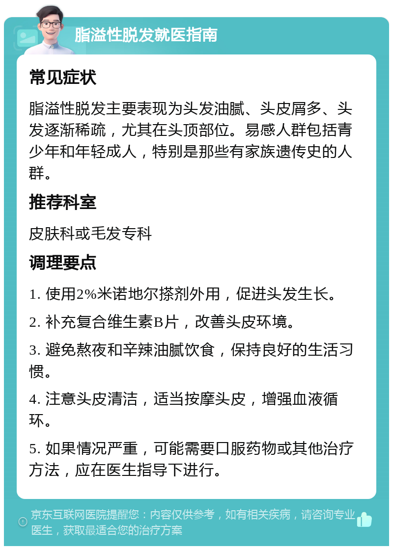 脂溢性脱发就医指南 常见症状 脂溢性脱发主要表现为头发油腻、头皮屑多、头发逐渐稀疏，尤其在头顶部位。易感人群包括青少年和年轻成人，特别是那些有家族遗传史的人群。 推荐科室 皮肤科或毛发专科 调理要点 1. 使用2%米诺地尔搽剂外用，促进头发生长。 2. 补充复合维生素B片，改善头皮环境。 3. 避免熬夜和辛辣油腻饮食，保持良好的生活习惯。 4. 注意头皮清洁，适当按摩头皮，增强血液循环。 5. 如果情况严重，可能需要口服药物或其他治疗方法，应在医生指导下进行。