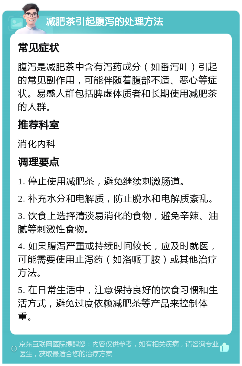 减肥茶引起腹泻的处理方法 常见症状 腹泻是减肥茶中含有泻药成分（如番泻叶）引起的常见副作用，可能伴随着腹部不适、恶心等症状。易感人群包括脾虚体质者和长期使用减肥茶的人群。 推荐科室 消化内科 调理要点 1. 停止使用减肥茶，避免继续刺激肠道。 2. 补充水分和电解质，防止脱水和电解质紊乱。 3. 饮食上选择清淡易消化的食物，避免辛辣、油腻等刺激性食物。 4. 如果腹泻严重或持续时间较长，应及时就医，可能需要使用止泻药（如洛哌丁胺）或其他治疗方法。 5. 在日常生活中，注意保持良好的饮食习惯和生活方式，避免过度依赖减肥茶等产品来控制体重。