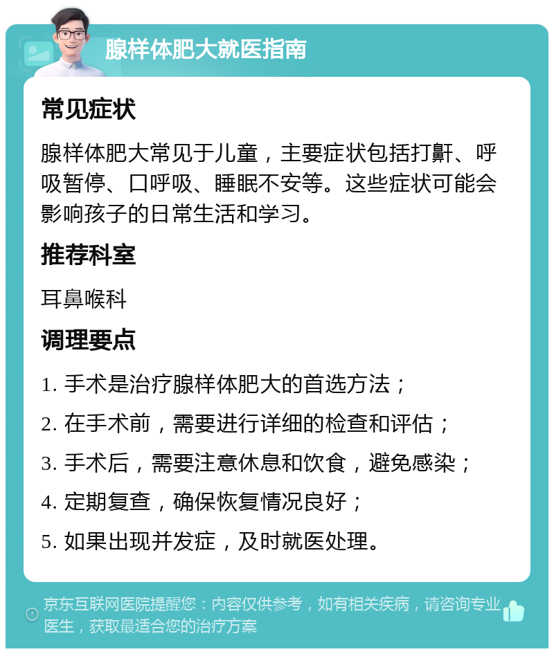 腺样体肥大就医指南 常见症状 腺样体肥大常见于儿童，主要症状包括打鼾、呼吸暂停、口呼吸、睡眠不安等。这些症状可能会影响孩子的日常生活和学习。 推荐科室 耳鼻喉科 调理要点 1. 手术是治疗腺样体肥大的首选方法； 2. 在手术前，需要进行详细的检查和评估； 3. 手术后，需要注意休息和饮食，避免感染； 4. 定期复查，确保恢复情况良好； 5. 如果出现并发症，及时就医处理。