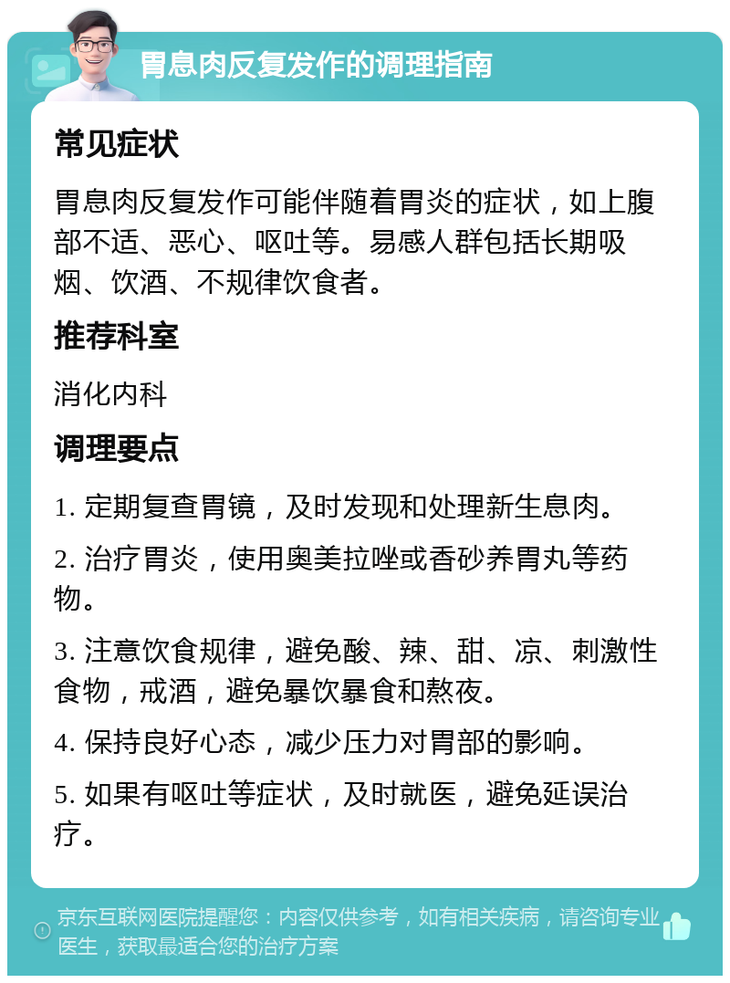 胃息肉反复发作的调理指南 常见症状 胃息肉反复发作可能伴随着胃炎的症状，如上腹部不适、恶心、呕吐等。易感人群包括长期吸烟、饮酒、不规律饮食者。 推荐科室 消化内科 调理要点 1. 定期复查胃镜，及时发现和处理新生息肉。 2. 治疗胃炎，使用奥美拉唑或香砂养胃丸等药物。 3. 注意饮食规律，避免酸、辣、甜、凉、刺激性食物，戒酒，避免暴饮暴食和熬夜。 4. 保持良好心态，减少压力对胃部的影响。 5. 如果有呕吐等症状，及时就医，避免延误治疗。