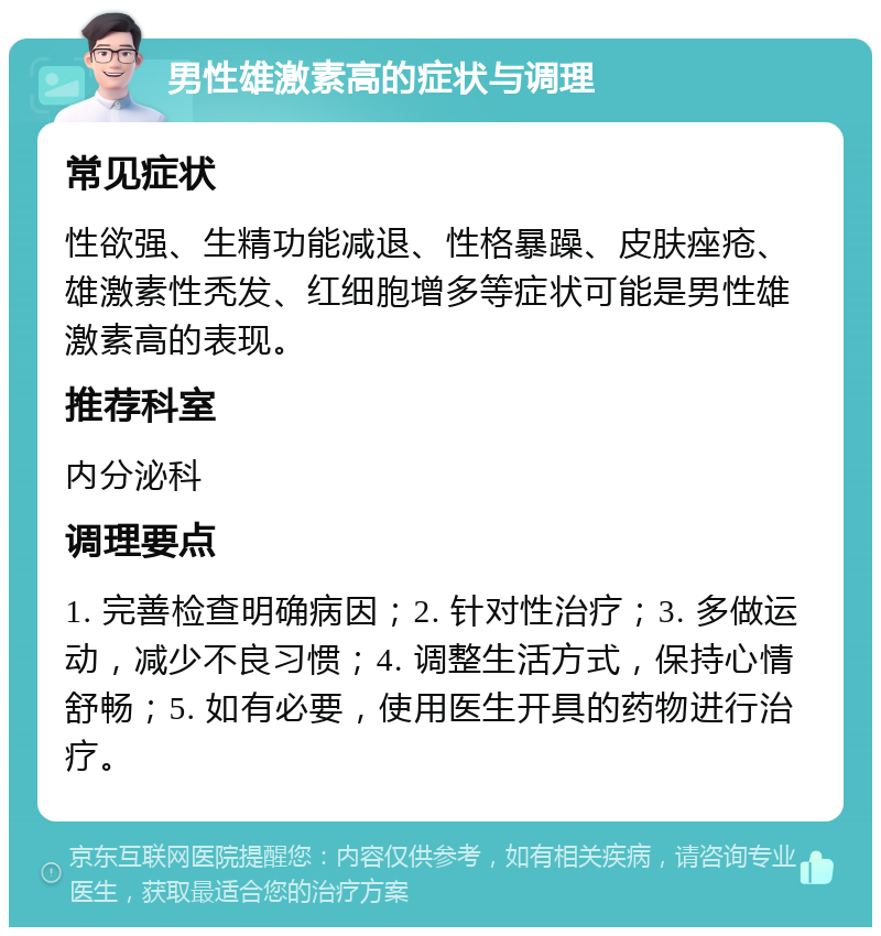 男性雄激素高的症状与调理 常见症状 性欲强、生精功能减退、性格暴躁、皮肤痤疮、雄激素性秃发、红细胞增多等症状可能是男性雄激素高的表现。 推荐科室 内分泌科 调理要点 1. 完善检查明确病因；2. 针对性治疗；3. 多做运动，减少不良习惯；4. 调整生活方式，保持心情舒畅；5. 如有必要，使用医生开具的药物进行治疗。