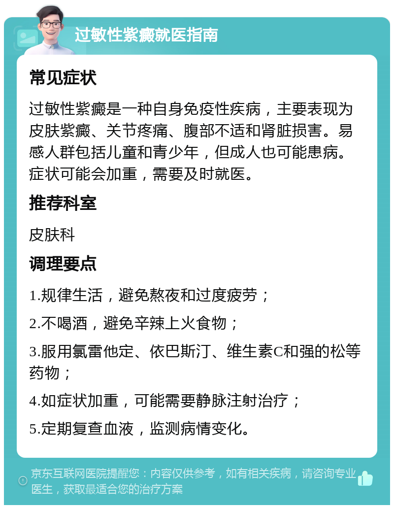 过敏性紫癜就医指南 常见症状 过敏性紫癜是一种自身免疫性疾病，主要表现为皮肤紫癜、关节疼痛、腹部不适和肾脏损害。易感人群包括儿童和青少年，但成人也可能患病。症状可能会加重，需要及时就医。 推荐科室 皮肤科 调理要点 1.规律生活，避免熬夜和过度疲劳； 2.不喝酒，避免辛辣上火食物； 3.服用氯雷他定、依巴斯汀、维生素C和强的松等药物； 4.如症状加重，可能需要静脉注射治疗； 5.定期复查血液，监测病情变化。