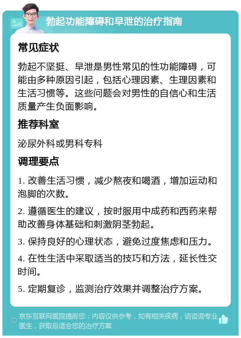 勃起功能障碍和早泄的治疗指南 常见症状 勃起不坚挺、早泄是男性常见的性功能障碍，可能由多种原因引起，包括心理因素、生理因素和生活习惯等。这些问题会对男性的自信心和生活质量产生负面影响。 推荐科室 泌尿外科或男科专科 调理要点 1. 改善生活习惯，减少熬夜和喝酒，增加运动和泡脚的次数。 2. 遵循医生的建议，按时服用中成药和西药来帮助改善身体基础和刺激阴茎勃起。 3. 保持良好的心理状态，避免过度焦虑和压力。 4. 在性生活中采取适当的技巧和方法，延长性交时间。 5. 定期复诊，监测治疗效果并调整治疗方案。