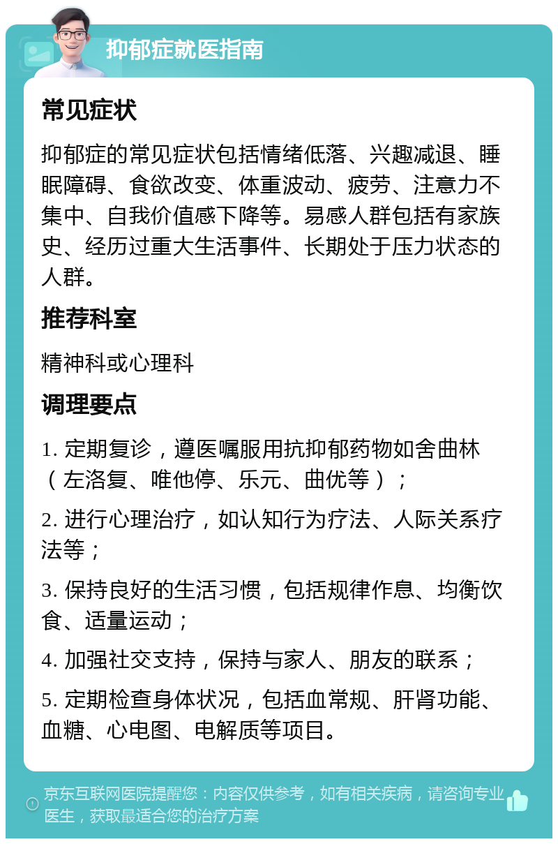 抑郁症就医指南 常见症状 抑郁症的常见症状包括情绪低落、兴趣减退、睡眠障碍、食欲改变、体重波动、疲劳、注意力不集中、自我价值感下降等。易感人群包括有家族史、经历过重大生活事件、长期处于压力状态的人群。 推荐科室 精神科或心理科 调理要点 1. 定期复诊，遵医嘱服用抗抑郁药物如舍曲林（左洛复、唯他停、乐元、曲优等）； 2. 进行心理治疗，如认知行为疗法、人际关系疗法等； 3. 保持良好的生活习惯，包括规律作息、均衡饮食、适量运动； 4. 加强社交支持，保持与家人、朋友的联系； 5. 定期检查身体状况，包括血常规、肝肾功能、血糖、心电图、电解质等项目。