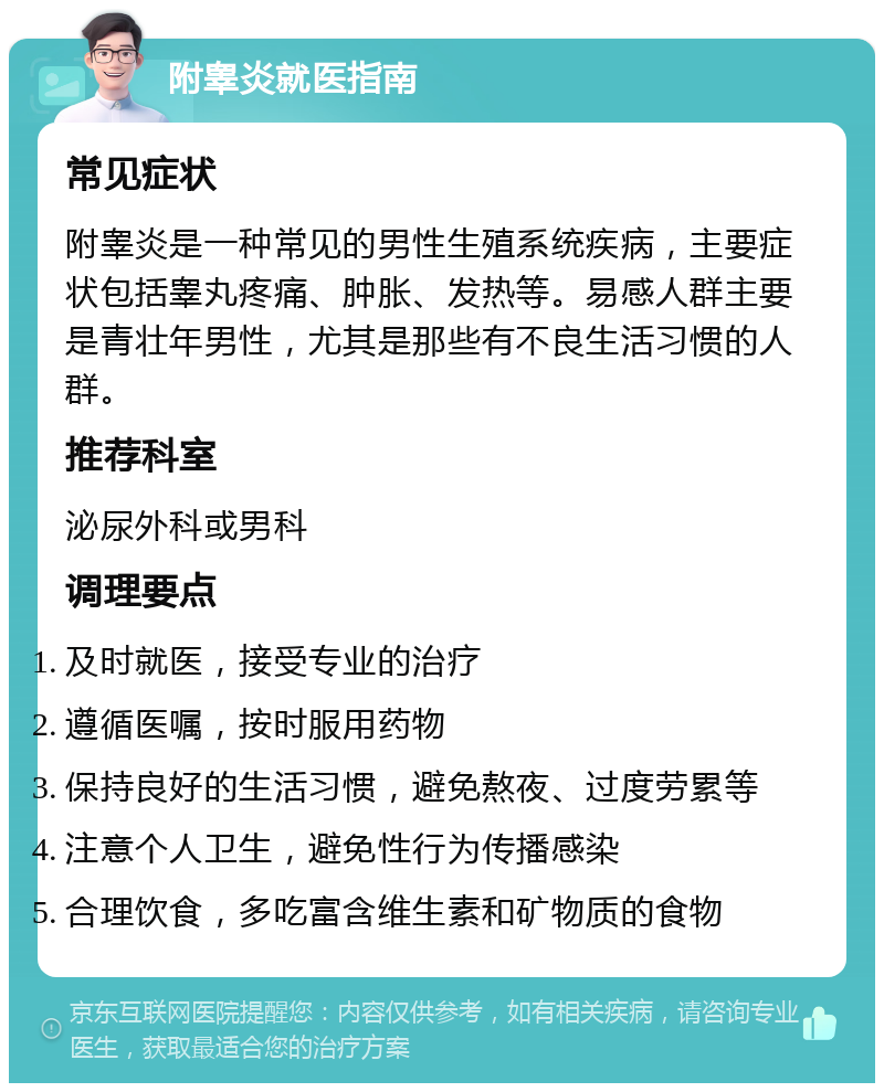 附睾炎就医指南 常见症状 附睾炎是一种常见的男性生殖系统疾病，主要症状包括睾丸疼痛、肿胀、发热等。易感人群主要是青壮年男性，尤其是那些有不良生活习惯的人群。 推荐科室 泌尿外科或男科 调理要点 及时就医，接受专业的治疗 遵循医嘱，按时服用药物 保持良好的生活习惯，避免熬夜、过度劳累等 注意个人卫生，避免性行为传播感染 合理饮食，多吃富含维生素和矿物质的食物