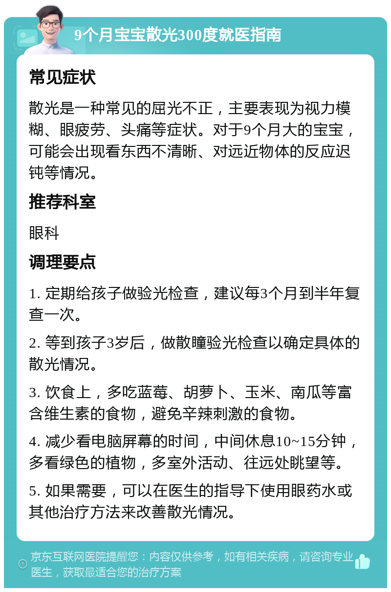 9个月宝宝散光300度就医指南 常见症状 散光是一种常见的屈光不正，主要表现为视力模糊、眼疲劳、头痛等症状。对于9个月大的宝宝，可能会出现看东西不清晰、对远近物体的反应迟钝等情况。 推荐科室 眼科 调理要点 1. 定期给孩子做验光检查，建议每3个月到半年复查一次。 2. 等到孩子3岁后，做散瞳验光检查以确定具体的散光情况。 3. 饮食上，多吃蓝莓、胡萝卜、玉米、南瓜等富含维生素的食物，避免辛辣刺激的食物。 4. 减少看电脑屏幕的时间，中间休息10~15分钟，多看绿色的植物，多室外活动、往远处眺望等。 5. 如果需要，可以在医生的指导下使用眼药水或其他治疗方法来改善散光情况。