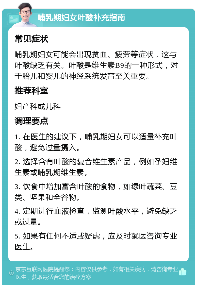 哺乳期妇女叶酸补充指南 常见症状 哺乳期妇女可能会出现贫血、疲劳等症状，这与叶酸缺乏有关。叶酸是维生素B9的一种形式，对于胎儿和婴儿的神经系统发育至关重要。 推荐科室 妇产科或儿科 调理要点 1. 在医生的建议下，哺乳期妇女可以适量补充叶酸，避免过量摄入。 2. 选择含有叶酸的复合维生素产品，例如孕妇维生素或哺乳期维生素。 3. 饮食中增加富含叶酸的食物，如绿叶蔬菜、豆类、坚果和全谷物。 4. 定期进行血液检查，监测叶酸水平，避免缺乏或过量。 5. 如果有任何不适或疑虑，应及时就医咨询专业医生。