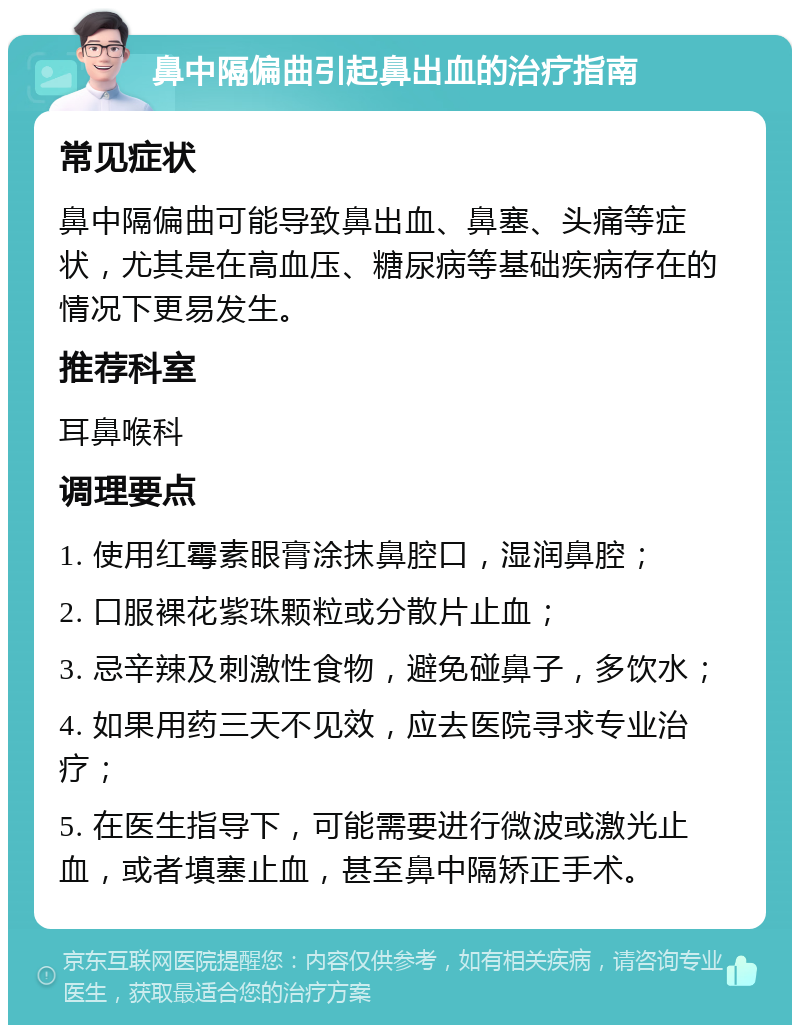 鼻中隔偏曲引起鼻出血的治疗指南 常见症状 鼻中隔偏曲可能导致鼻出血、鼻塞、头痛等症状，尤其是在高血压、糖尿病等基础疾病存在的情况下更易发生。 推荐科室 耳鼻喉科 调理要点 1. 使用红霉素眼膏涂抹鼻腔口，湿润鼻腔； 2. 口服裸花紫珠颗粒或分散片止血； 3. 忌辛辣及刺激性食物，避免碰鼻子，多饮水； 4. 如果用药三天不见效，应去医院寻求专业治疗； 5. 在医生指导下，可能需要进行微波或激光止血，或者填塞止血，甚至鼻中隔矫正手术。