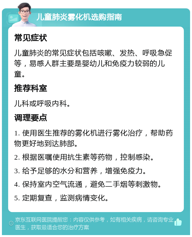 儿童肺炎雾化机选购指南 常见症状 儿童肺炎的常见症状包括咳嗽、发热、呼吸急促等，易感人群主要是婴幼儿和免疫力较弱的儿童。 推荐科室 儿科或呼吸内科。 调理要点 1. 使用医生推荐的雾化机进行雾化治疗，帮助药物更好地到达肺部。 2. 根据医嘱使用抗生素等药物，控制感染。 3. 给予足够的水分和营养，增强免疫力。 4. 保持室内空气流通，避免二手烟等刺激物。 5. 定期复查，监测病情变化。