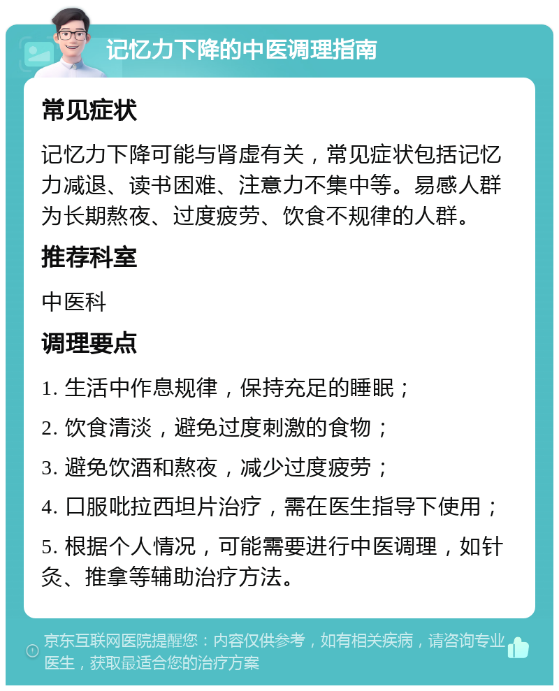 记忆力下降的中医调理指南 常见症状 记忆力下降可能与肾虚有关，常见症状包括记忆力减退、读书困难、注意力不集中等。易感人群为长期熬夜、过度疲劳、饮食不规律的人群。 推荐科室 中医科 调理要点 1. 生活中作息规律，保持充足的睡眠； 2. 饮食清淡，避免过度刺激的食物； 3. 避免饮酒和熬夜，减少过度疲劳； 4. 口服吡拉西坦片治疗，需在医生指导下使用； 5. 根据个人情况，可能需要进行中医调理，如针灸、推拿等辅助治疗方法。