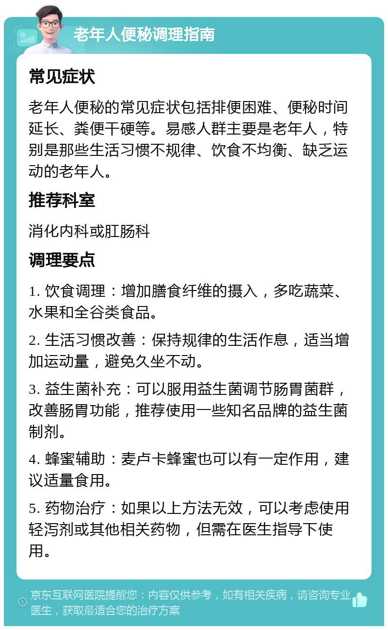 老年人便秘调理指南 常见症状 老年人便秘的常见症状包括排便困难、便秘时间延长、粪便干硬等。易感人群主要是老年人，特别是那些生活习惯不规律、饮食不均衡、缺乏运动的老年人。 推荐科室 消化内科或肛肠科 调理要点 1. 饮食调理：增加膳食纤维的摄入，多吃蔬菜、水果和全谷类食品。 2. 生活习惯改善：保持规律的生活作息，适当增加运动量，避免久坐不动。 3. 益生菌补充：可以服用益生菌调节肠胃菌群，改善肠胃功能，推荐使用一些知名品牌的益生菌制剂。 4. 蜂蜜辅助：麦卢卡蜂蜜也可以有一定作用，建议适量食用。 5. 药物治疗：如果以上方法无效，可以考虑使用轻泻剂或其他相关药物，但需在医生指导下使用。