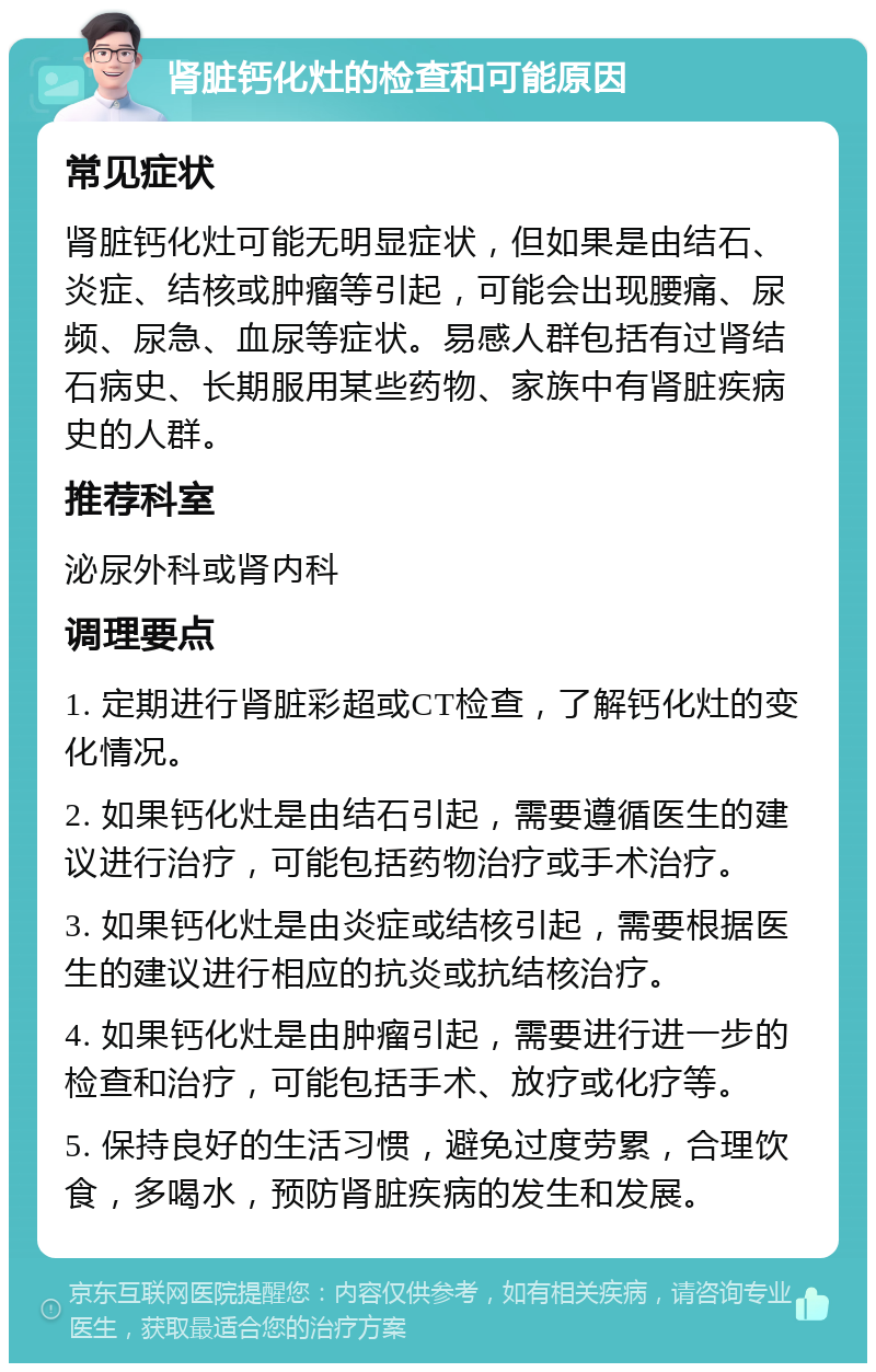 肾脏钙化灶的检查和可能原因 常见症状 肾脏钙化灶可能无明显症状，但如果是由结石、炎症、结核或肿瘤等引起，可能会出现腰痛、尿频、尿急、血尿等症状。易感人群包括有过肾结石病史、长期服用某些药物、家族中有肾脏疾病史的人群。 推荐科室 泌尿外科或肾内科 调理要点 1. 定期进行肾脏彩超或CT检查，了解钙化灶的变化情况。 2. 如果钙化灶是由结石引起，需要遵循医生的建议进行治疗，可能包括药物治疗或手术治疗。 3. 如果钙化灶是由炎症或结核引起，需要根据医生的建议进行相应的抗炎或抗结核治疗。 4. 如果钙化灶是由肿瘤引起，需要进行进一步的检查和治疗，可能包括手术、放疗或化疗等。 5. 保持良好的生活习惯，避免过度劳累，合理饮食，多喝水，预防肾脏疾病的发生和发展。