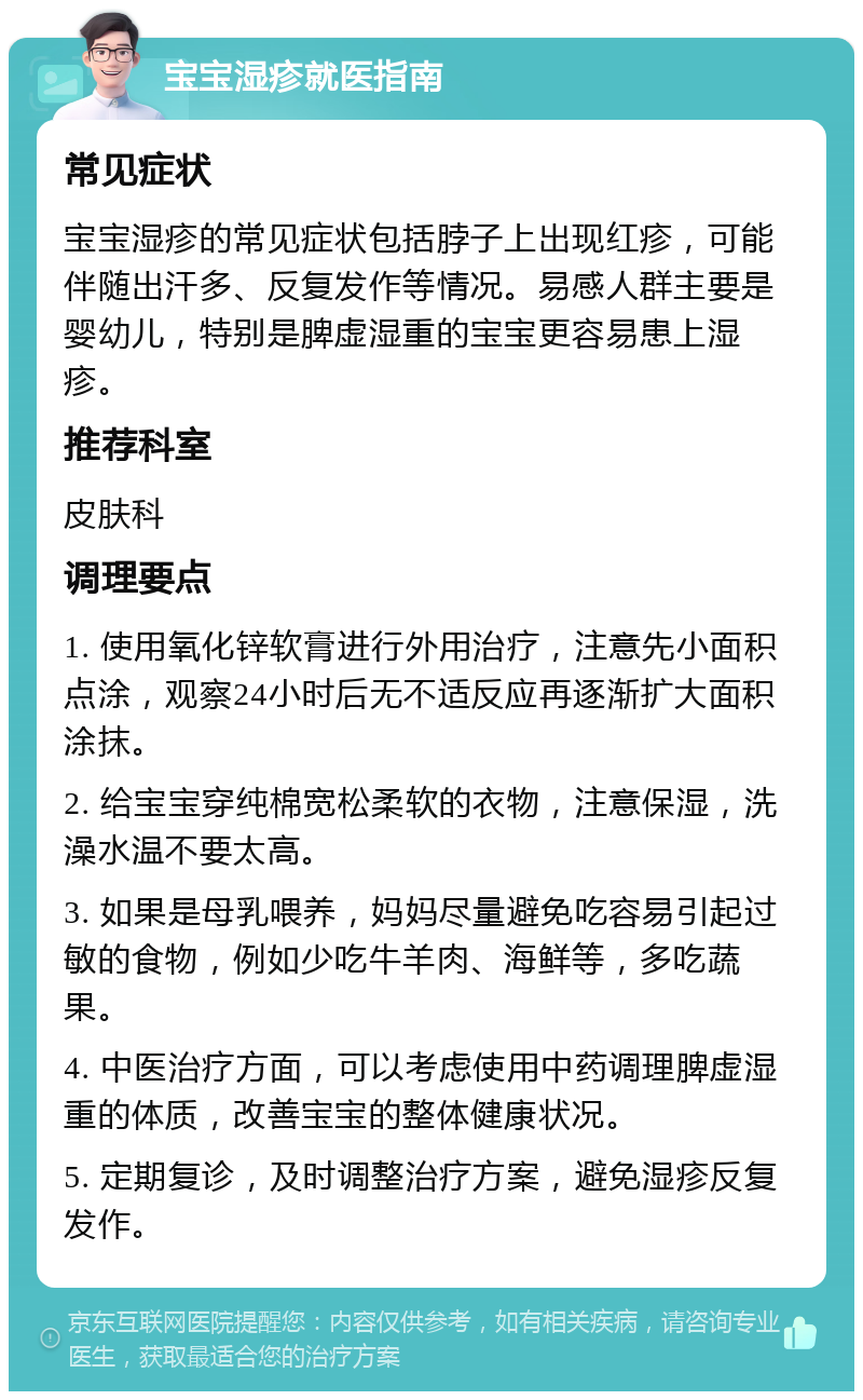 宝宝湿疹就医指南 常见症状 宝宝湿疹的常见症状包括脖子上出现红疹，可能伴随出汗多、反复发作等情况。易感人群主要是婴幼儿，特别是脾虚湿重的宝宝更容易患上湿疹。 推荐科室 皮肤科 调理要点 1. 使用氧化锌软膏进行外用治疗，注意先小面积点涂，观察24小时后无不适反应再逐渐扩大面积涂抹。 2. 给宝宝穿纯棉宽松柔软的衣物，注意保湿，洗澡水温不要太高。 3. 如果是母乳喂养，妈妈尽量避免吃容易引起过敏的食物，例如少吃牛羊肉、海鲜等，多吃蔬果。 4. 中医治疗方面，可以考虑使用中药调理脾虚湿重的体质，改善宝宝的整体健康状况。 5. 定期复诊，及时调整治疗方案，避免湿疹反复发作。