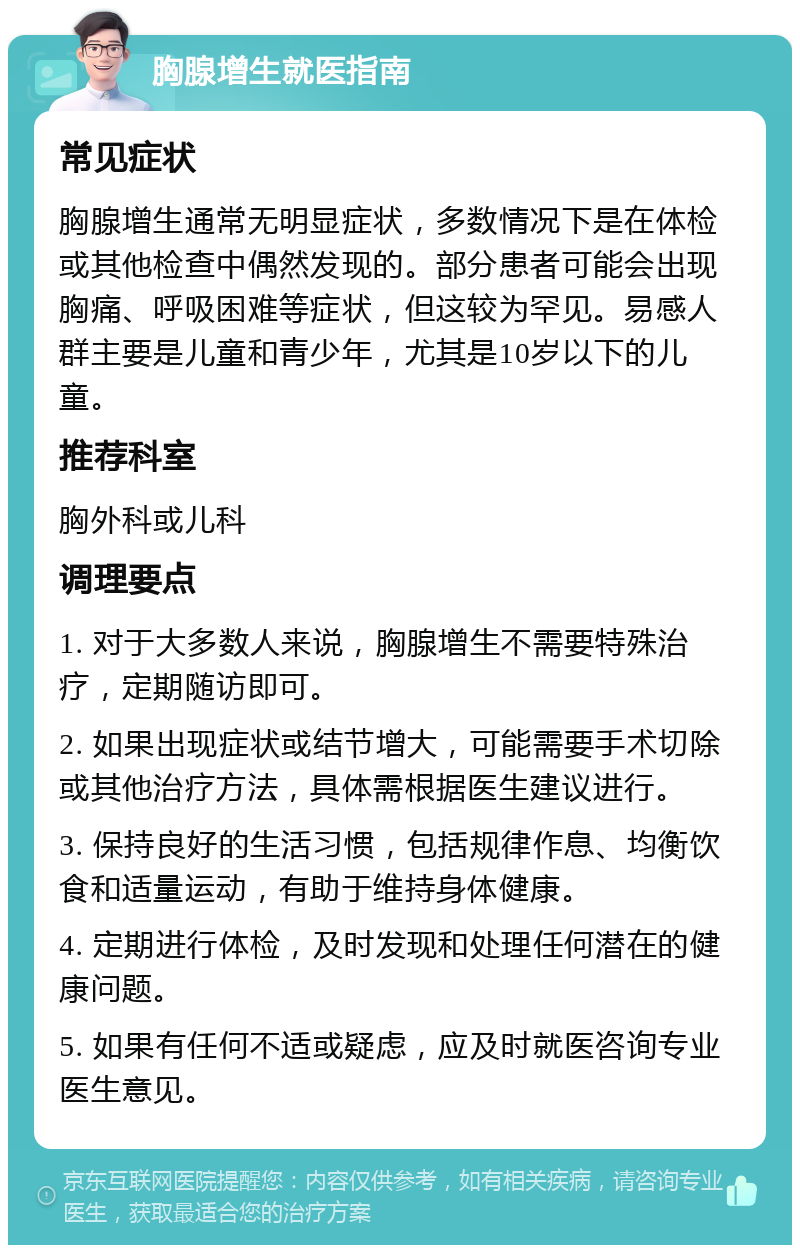 胸腺增生就医指南 常见症状 胸腺增生通常无明显症状，多数情况下是在体检或其他检查中偶然发现的。部分患者可能会出现胸痛、呼吸困难等症状，但这较为罕见。易感人群主要是儿童和青少年，尤其是10岁以下的儿童。 推荐科室 胸外科或儿科 调理要点 1. 对于大多数人来说，胸腺增生不需要特殊治疗，定期随访即可。 2. 如果出现症状或结节增大，可能需要手术切除或其他治疗方法，具体需根据医生建议进行。 3. 保持良好的生活习惯，包括规律作息、均衡饮食和适量运动，有助于维持身体健康。 4. 定期进行体检，及时发现和处理任何潜在的健康问题。 5. 如果有任何不适或疑虑，应及时就医咨询专业医生意见。