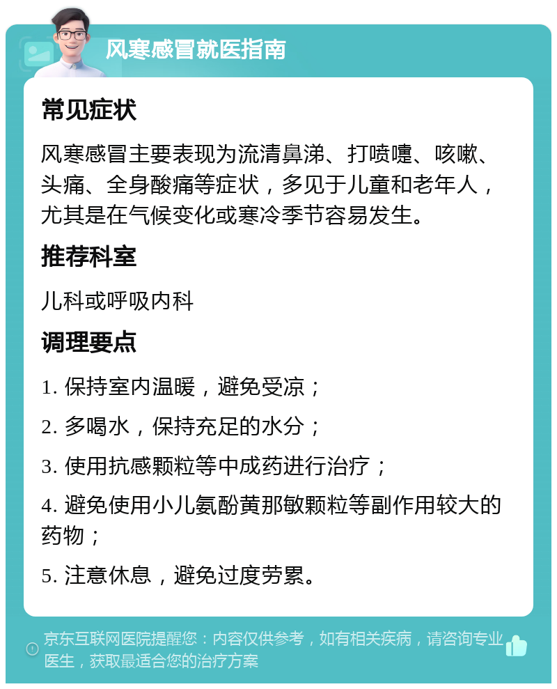 风寒感冒就医指南 常见症状 风寒感冒主要表现为流清鼻涕、打喷嚏、咳嗽、头痛、全身酸痛等症状，多见于儿童和老年人，尤其是在气候变化或寒冷季节容易发生。 推荐科室 儿科或呼吸内科 调理要点 1. 保持室内温暖，避免受凉； 2. 多喝水，保持充足的水分； 3. 使用抗感颗粒等中成药进行治疗； 4. 避免使用小儿氨酚黄那敏颗粒等副作用较大的药物； 5. 注意休息，避免过度劳累。