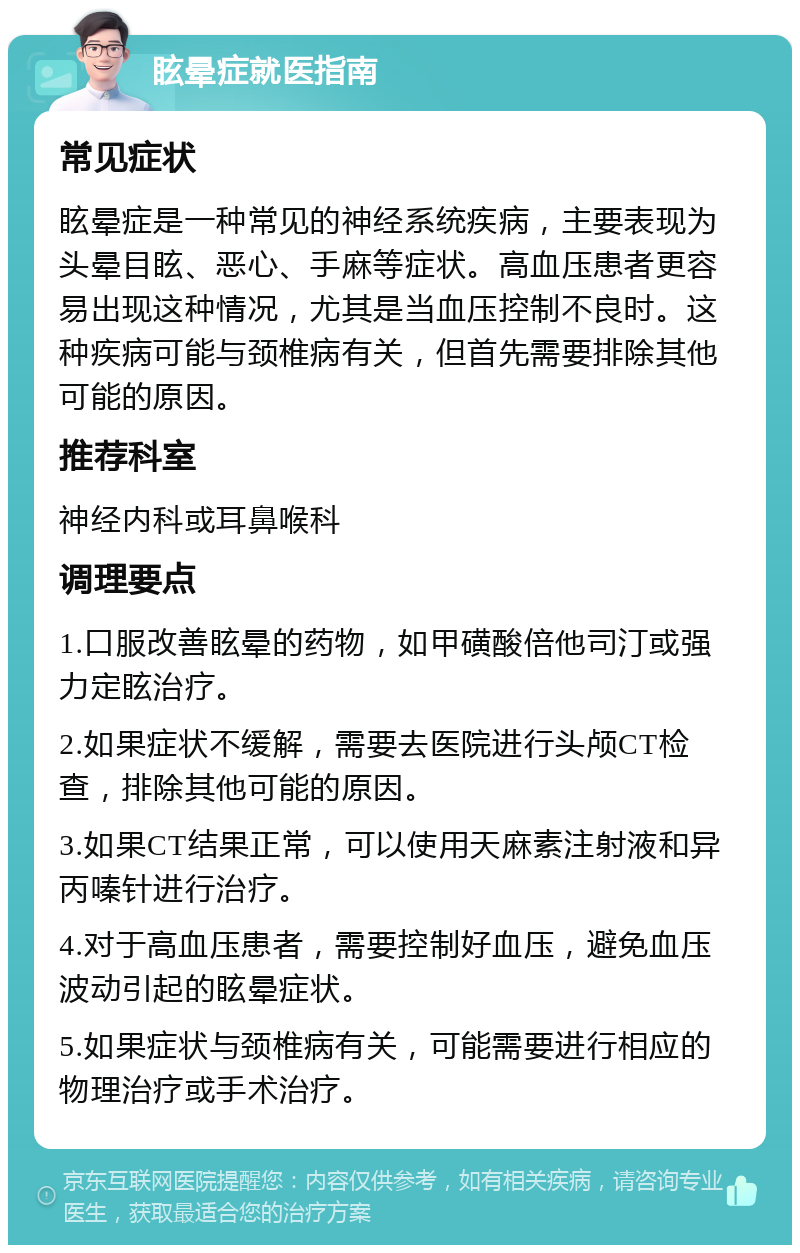 眩晕症就医指南 常见症状 眩晕症是一种常见的神经系统疾病，主要表现为头晕目眩、恶心、手麻等症状。高血压患者更容易出现这种情况，尤其是当血压控制不良时。这种疾病可能与颈椎病有关，但首先需要排除其他可能的原因。 推荐科室 神经内科或耳鼻喉科 调理要点 1.口服改善眩晕的药物，如甲磺酸倍他司汀或强力定眩治疗。 2.如果症状不缓解，需要去医院进行头颅CT检查，排除其他可能的原因。 3.如果CT结果正常，可以使用天麻素注射液和异丙嗪针进行治疗。 4.对于高血压患者，需要控制好血压，避免血压波动引起的眩晕症状。 5.如果症状与颈椎病有关，可能需要进行相应的物理治疗或手术治疗。