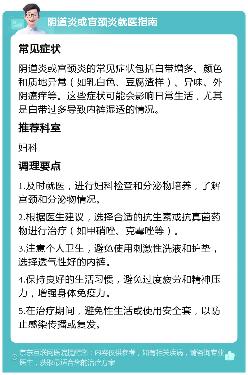 阴道炎或宫颈炎就医指南 常见症状 阴道炎或宫颈炎的常见症状包括白带增多、颜色和质地异常（如乳白色、豆腐渣样）、异味、外阴瘙痒等。这些症状可能会影响日常生活，尤其是白带过多导致内裤湿透的情况。 推荐科室 妇科 调理要点 1.及时就医，进行妇科检查和分泌物培养，了解宫颈和分泌物情况。 2.根据医生建议，选择合适的抗生素或抗真菌药物进行治疗（如甲硝唑、克霉唑等）。 3.注意个人卫生，避免使用刺激性洗液和护垫，选择透气性好的内裤。 4.保持良好的生活习惯，避免过度疲劳和精神压力，增强身体免疫力。 5.在治疗期间，避免性生活或使用安全套，以防止感染传播或复发。