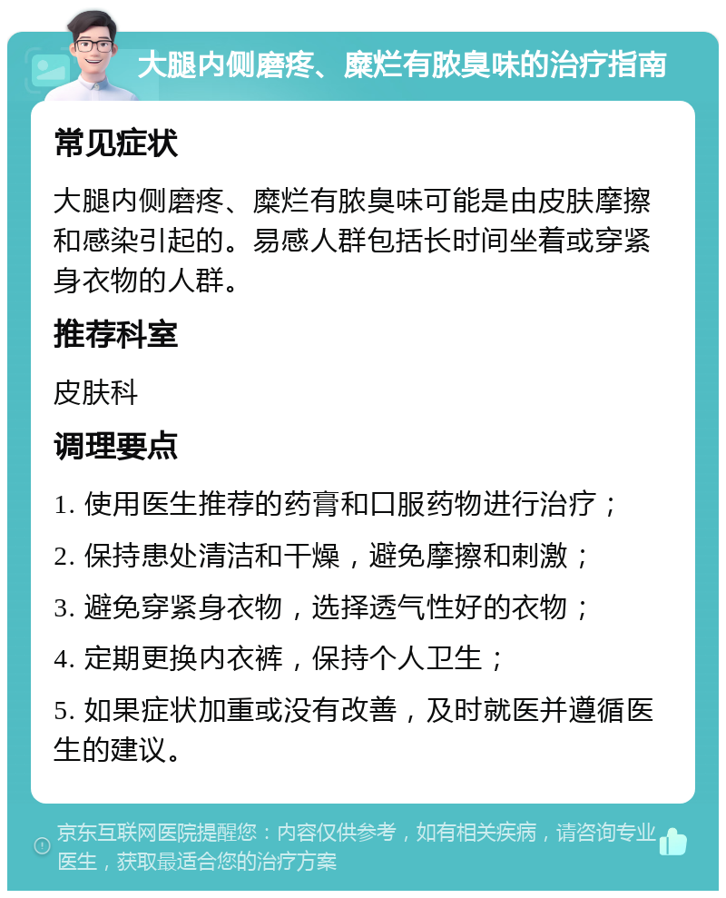 大腿内侧磨疼、糜烂有脓臭味的治疗指南 常见症状 大腿内侧磨疼、糜烂有脓臭味可能是由皮肤摩擦和感染引起的。易感人群包括长时间坐着或穿紧身衣物的人群。 推荐科室 皮肤科 调理要点 1. 使用医生推荐的药膏和口服药物进行治疗； 2. 保持患处清洁和干燥，避免摩擦和刺激； 3. 避免穿紧身衣物，选择透气性好的衣物； 4. 定期更换内衣裤，保持个人卫生； 5. 如果症状加重或没有改善，及时就医并遵循医生的建议。