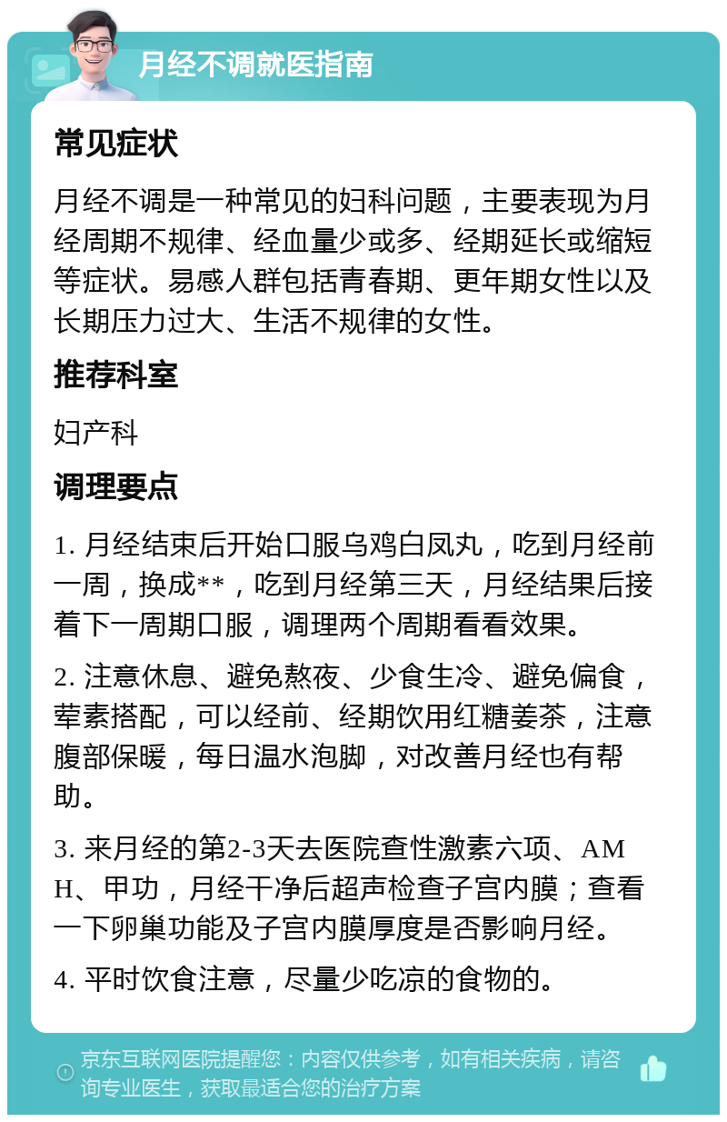 月经不调就医指南 常见症状 月经不调是一种常见的妇科问题，主要表现为月经周期不规律、经血量少或多、经期延长或缩短等症状。易感人群包括青春期、更年期女性以及长期压力过大、生活不规律的女性。 推荐科室 妇产科 调理要点 1. 月经结束后开始口服乌鸡白凤丸，吃到月经前一周，换成**，吃到月经第三天，月经结果后接着下一周期口服，调理两个周期看看效果。 2. 注意休息、避免熬夜、少食生冷、避免偏食，荤素搭配，可以经前、经期饮用红糖姜茶，注意腹部保暖，每日温水泡脚，对改善月经也有帮助。 3. 来月经的第2-3天去医院查性激素六项、AMH、甲功，月经干净后超声检查子宫内膜；查看一下卵巢功能及子宫内膜厚度是否影响月经。 4. 平时饮食注意，尽量少吃凉的食物的。