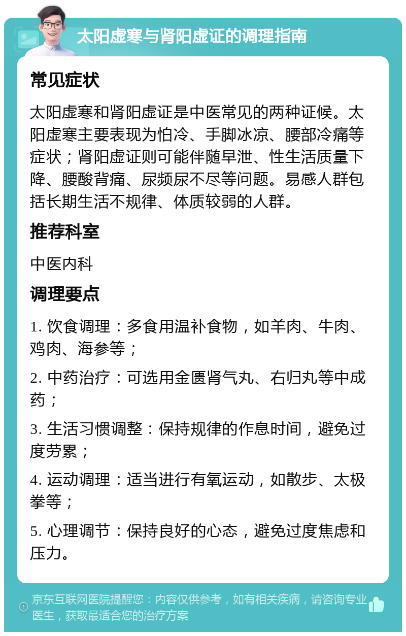 太阳虚寒与肾阳虚证的调理指南 常见症状 太阳虚寒和肾阳虚证是中医常见的两种证候。太阳虚寒主要表现为怕冷、手脚冰凉、腰部冷痛等症状；肾阳虚证则可能伴随早泄、性生活质量下降、腰酸背痛、尿频尿不尽等问题。易感人群包括长期生活不规律、体质较弱的人群。 推荐科室 中医内科 调理要点 1. 饮食调理：多食用温补食物，如羊肉、牛肉、鸡肉、海参等； 2. 中药治疗：可选用金匮肾气丸、右归丸等中成药； 3. 生活习惯调整：保持规律的作息时间，避免过度劳累； 4. 运动调理：适当进行有氧运动，如散步、太极拳等； 5. 心理调节：保持良好的心态，避免过度焦虑和压力。