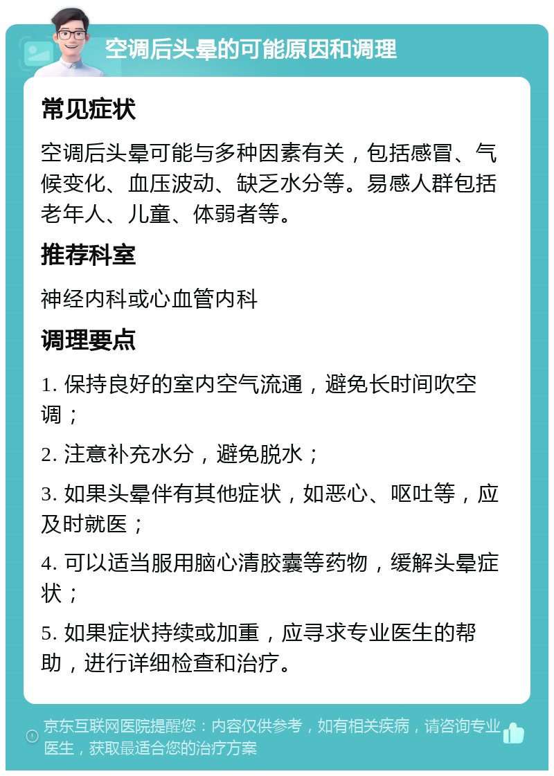 空调后头晕的可能原因和调理 常见症状 空调后头晕可能与多种因素有关，包括感冒、气候变化、血压波动、缺乏水分等。易感人群包括老年人、儿童、体弱者等。 推荐科室 神经内科或心血管内科 调理要点 1. 保持良好的室内空气流通，避免长时间吹空调； 2. 注意补充水分，避免脱水； 3. 如果头晕伴有其他症状，如恶心、呕吐等，应及时就医； 4. 可以适当服用脑心清胶囊等药物，缓解头晕症状； 5. 如果症状持续或加重，应寻求专业医生的帮助，进行详细检查和治疗。