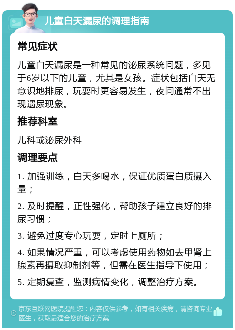 儿童白天漏尿的调理指南 常见症状 儿童白天漏尿是一种常见的泌尿系统问题，多见于6岁以下的儿童，尤其是女孩。症状包括白天无意识地排尿，玩耍时更容易发生，夜间通常不出现遗尿现象。 推荐科室 儿科或泌尿外科 调理要点 1. 加强训练，白天多喝水，保证优质蛋白质摄入量； 2. 及时提醒，正性强化，帮助孩子建立良好的排尿习惯； 3. 避免过度专心玩耍，定时上厕所； 4. 如果情况严重，可以考虑使用药物如去甲肾上腺素再摄取抑制剂等，但需在医生指导下使用； 5. 定期复查，监测病情变化，调整治疗方案。