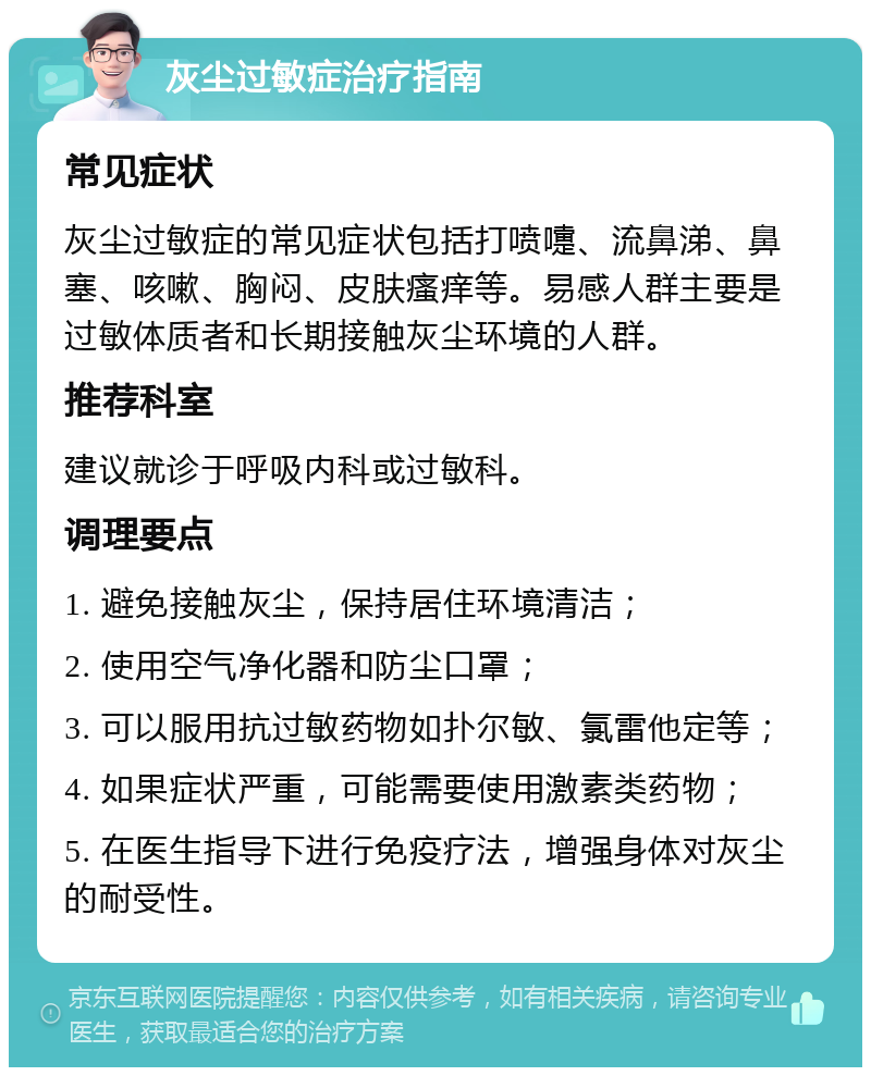 灰尘过敏症治疗指南 常见症状 灰尘过敏症的常见症状包括打喷嚏、流鼻涕、鼻塞、咳嗽、胸闷、皮肤瘙痒等。易感人群主要是过敏体质者和长期接触灰尘环境的人群。 推荐科室 建议就诊于呼吸内科或过敏科。 调理要点 1. 避免接触灰尘，保持居住环境清洁； 2. 使用空气净化器和防尘口罩； 3. 可以服用抗过敏药物如扑尔敏、氯雷他定等； 4. 如果症状严重，可能需要使用激素类药物； 5. 在医生指导下进行免疫疗法，增强身体对灰尘的耐受性。