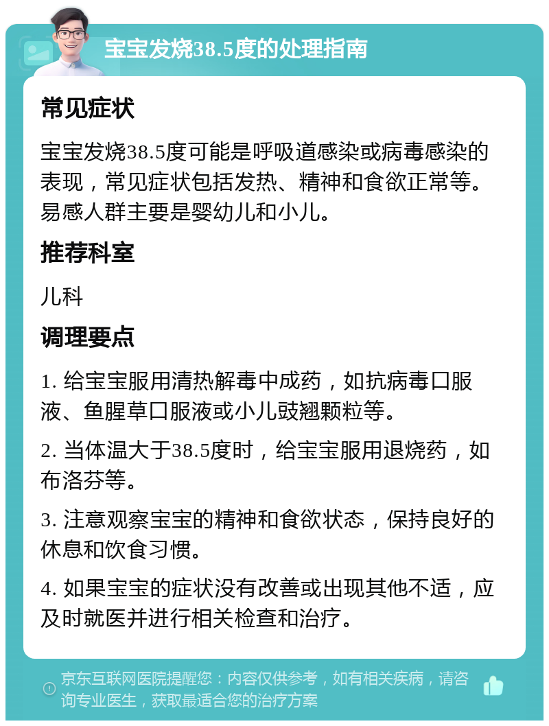 宝宝发烧38.5度的处理指南 常见症状 宝宝发烧38.5度可能是呼吸道感染或病毒感染的表现，常见症状包括发热、精神和食欲正常等。易感人群主要是婴幼儿和小儿。 推荐科室 儿科 调理要点 1. 给宝宝服用清热解毒中成药，如抗病毒口服液、鱼腥草口服液或小儿豉翘颗粒等。 2. 当体温大于38.5度时，给宝宝服用退烧药，如布洛芬等。 3. 注意观察宝宝的精神和食欲状态，保持良好的休息和饮食习惯。 4. 如果宝宝的症状没有改善或出现其他不适，应及时就医并进行相关检查和治疗。