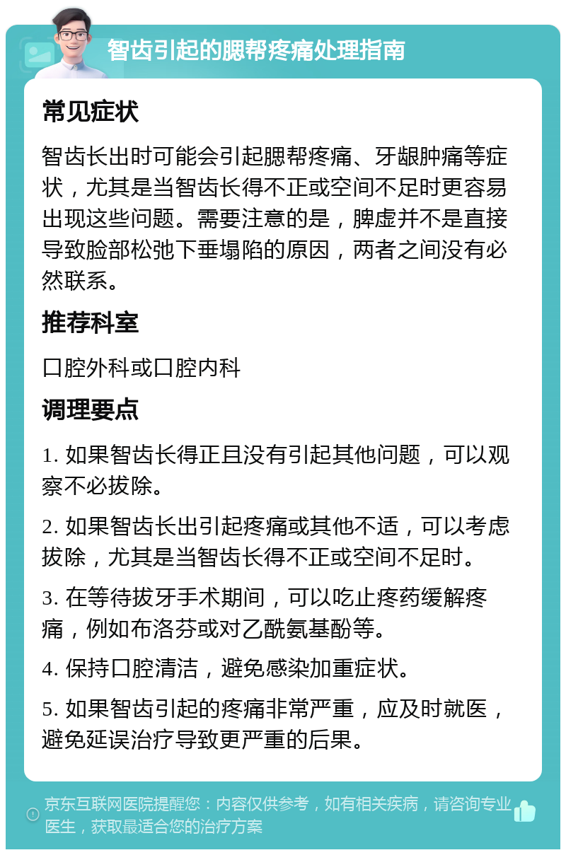 智齿引起的腮帮疼痛处理指南 常见症状 智齿长出时可能会引起腮帮疼痛、牙龈肿痛等症状，尤其是当智齿长得不正或空间不足时更容易出现这些问题。需要注意的是，脾虚并不是直接导致脸部松弛下垂塌陷的原因，两者之间没有必然联系。 推荐科室 口腔外科或口腔内科 调理要点 1. 如果智齿长得正且没有引起其他问题，可以观察不必拔除。 2. 如果智齿长出引起疼痛或其他不适，可以考虑拔除，尤其是当智齿长得不正或空间不足时。 3. 在等待拔牙手术期间，可以吃止疼药缓解疼痛，例如布洛芬或对乙酰氨基酚等。 4. 保持口腔清洁，避免感染加重症状。 5. 如果智齿引起的疼痛非常严重，应及时就医，避免延误治疗导致更严重的后果。