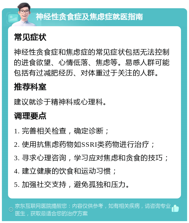 神经性贪食症及焦虑症就医指南 常见症状 神经性贪食症和焦虑症的常见症状包括无法控制的进食欲望、心情低落、焦虑等。易感人群可能包括有过减肥经历、对体重过于关注的人群。 推荐科室 建议就诊于精神科或心理科。 调理要点 1. 完善相关检查，确定诊断； 2. 使用抗焦虑药物如SSRI类药物进行治疗； 3. 寻求心理咨询，学习应对焦虑和贪食的技巧； 4. 建立健康的饮食和运动习惯； 5. 加强社交支持，避免孤独和压力。