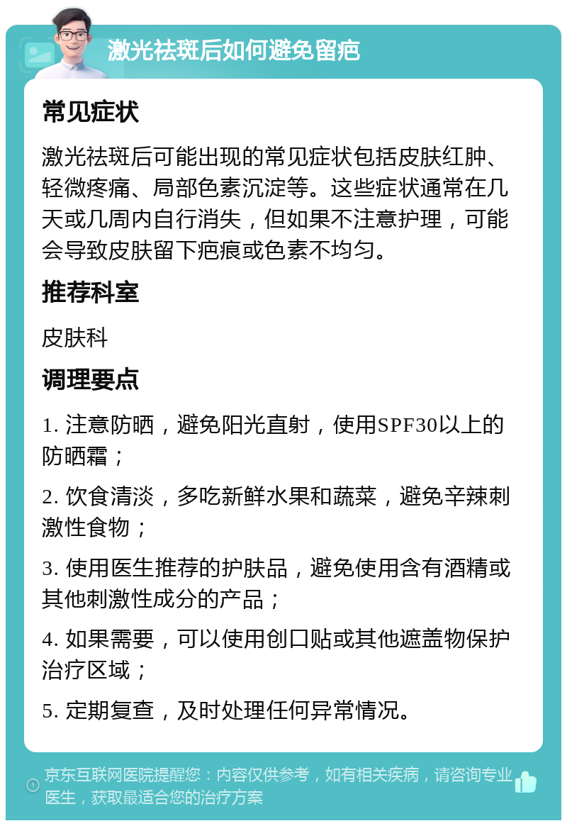 激光祛斑后如何避免留疤 常见症状 激光祛斑后可能出现的常见症状包括皮肤红肿、轻微疼痛、局部色素沉淀等。这些症状通常在几天或几周内自行消失，但如果不注意护理，可能会导致皮肤留下疤痕或色素不均匀。 推荐科室 皮肤科 调理要点 1. 注意防晒，避免阳光直射，使用SPF30以上的防晒霜； 2. 饮食清淡，多吃新鲜水果和蔬菜，避免辛辣刺激性食物； 3. 使用医生推荐的护肤品，避免使用含有酒精或其他刺激性成分的产品； 4. 如果需要，可以使用创口贴或其他遮盖物保护治疗区域； 5. 定期复查，及时处理任何异常情况。