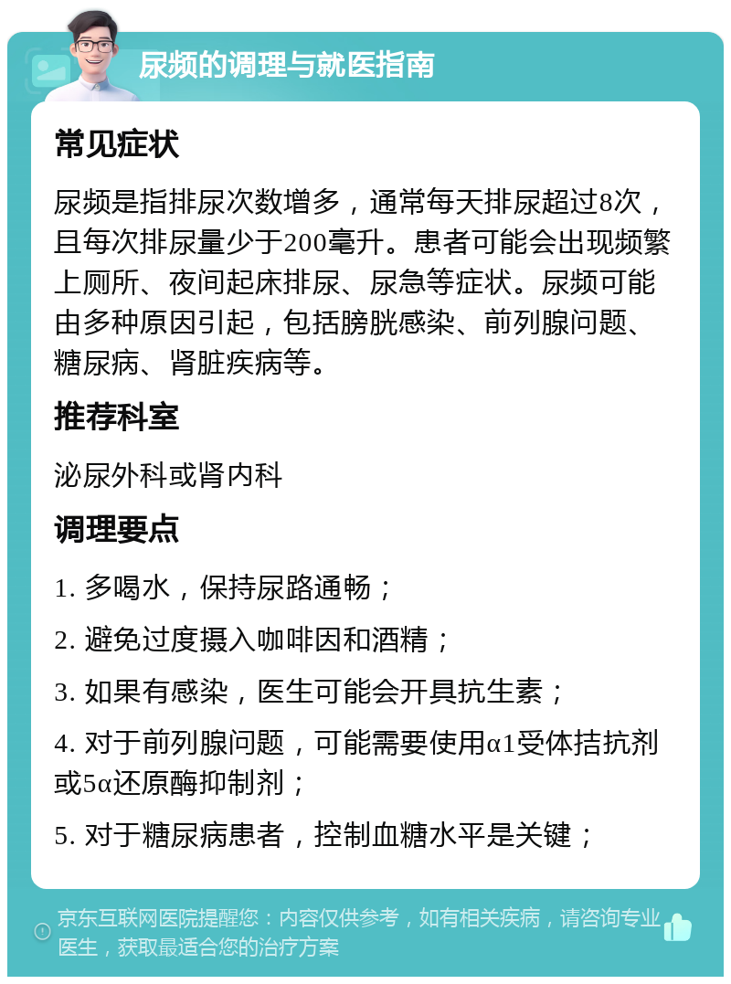 尿频的调理与就医指南 常见症状 尿频是指排尿次数增多，通常每天排尿超过8次，且每次排尿量少于200毫升。患者可能会出现频繁上厕所、夜间起床排尿、尿急等症状。尿频可能由多种原因引起，包括膀胱感染、前列腺问题、糖尿病、肾脏疾病等。 推荐科室 泌尿外科或肾内科 调理要点 1. 多喝水，保持尿路通畅； 2. 避免过度摄入咖啡因和酒精； 3. 如果有感染，医生可能会开具抗生素； 4. 对于前列腺问题，可能需要使用α1受体拮抗剂或5α还原酶抑制剂； 5. 对于糖尿病患者，控制血糖水平是关键；