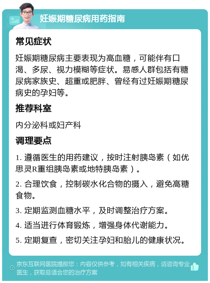 妊娠期糖尿病用药指南 常见症状 妊娠期糖尿病主要表现为高血糖，可能伴有口渴、多尿、视力模糊等症状。易感人群包括有糖尿病家族史、超重或肥胖、曾经有过妊娠期糖尿病史的孕妇等。 推荐科室 内分泌科或妇产科 调理要点 1. 遵循医生的用药建议，按时注射胰岛素（如优思灵R重组胰岛素或地特胰岛素）。 2. 合理饮食，控制碳水化合物的摄入，避免高糖食物。 3. 定期监测血糖水平，及时调整治疗方案。 4. 适当进行体育锻炼，增强身体代谢能力。 5. 定期复查，密切关注孕妇和胎儿的健康状况。