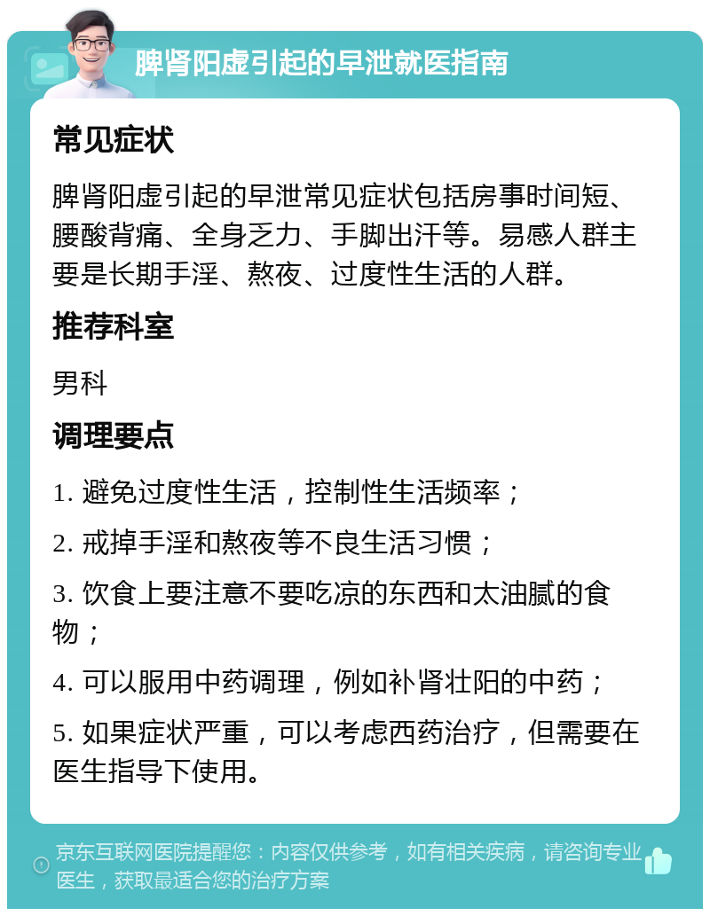 脾肾阳虚引起的早泄就医指南 常见症状 脾肾阳虚引起的早泄常见症状包括房事时间短、腰酸背痛、全身乏力、手脚出汗等。易感人群主要是长期手淫、熬夜、过度性生活的人群。 推荐科室 男科 调理要点 1. 避免过度性生活，控制性生活频率； 2. 戒掉手淫和熬夜等不良生活习惯； 3. 饮食上要注意不要吃凉的东西和太油腻的食物； 4. 可以服用中药调理，例如补肾壮阳的中药； 5. 如果症状严重，可以考虑西药治疗，但需要在医生指导下使用。