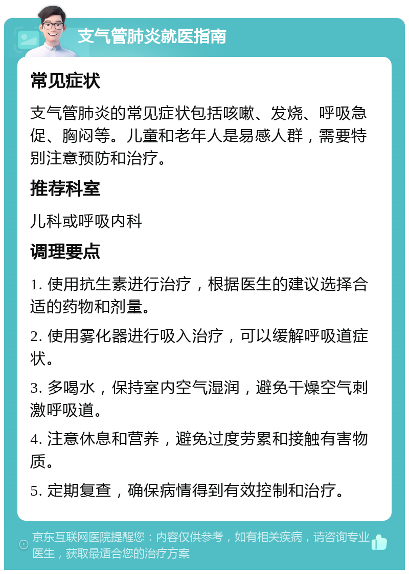 支气管肺炎就医指南 常见症状 支气管肺炎的常见症状包括咳嗽、发烧、呼吸急促、胸闷等。儿童和老年人是易感人群，需要特别注意预防和治疗。 推荐科室 儿科或呼吸内科 调理要点 1. 使用抗生素进行治疗，根据医生的建议选择合适的药物和剂量。 2. 使用雾化器进行吸入治疗，可以缓解呼吸道症状。 3. 多喝水，保持室内空气湿润，避免干燥空气刺激呼吸道。 4. 注意休息和营养，避免过度劳累和接触有害物质。 5. 定期复查，确保病情得到有效控制和治疗。