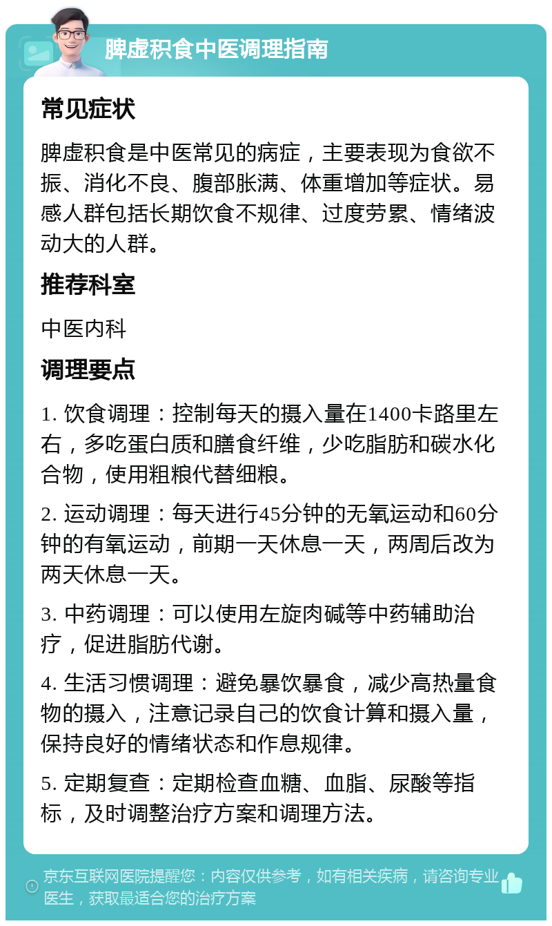 脾虚积食中医调理指南 常见症状 脾虚积食是中医常见的病症，主要表现为食欲不振、消化不良、腹部胀满、体重增加等症状。易感人群包括长期饮食不规律、过度劳累、情绪波动大的人群。 推荐科室 中医内科 调理要点 1. 饮食调理：控制每天的摄入量在1400卡路里左右，多吃蛋白质和膳食纤维，少吃脂肪和碳水化合物，使用粗粮代替细粮。 2. 运动调理：每天进行45分钟的无氧运动和60分钟的有氧运动，前期一天休息一天，两周后改为两天休息一天。 3. 中药调理：可以使用左旋肉碱等中药辅助治疗，促进脂肪代谢。 4. 生活习惯调理：避免暴饮暴食，减少高热量食物的摄入，注意记录自己的饮食计算和摄入量，保持良好的情绪状态和作息规律。 5. 定期复查：定期检查血糖、血脂、尿酸等指标，及时调整治疗方案和调理方法。