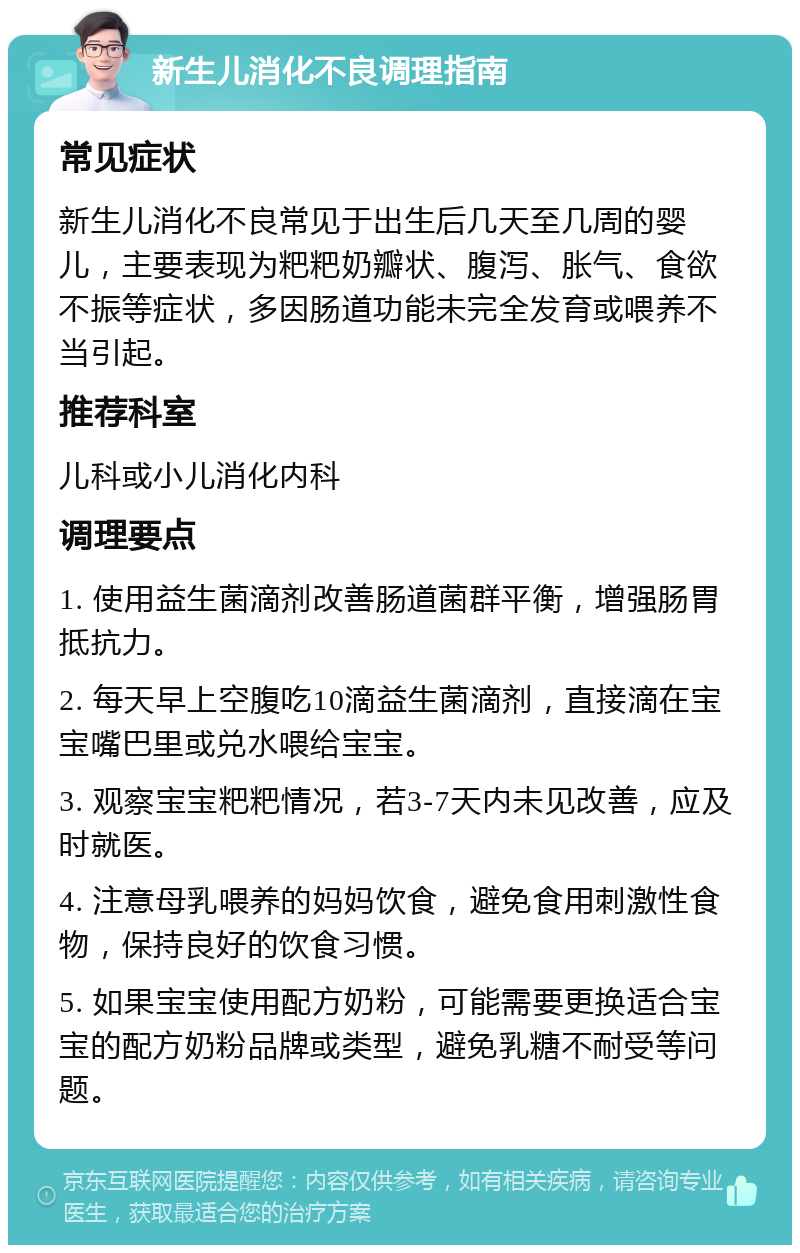 新生儿消化不良调理指南 常见症状 新生儿消化不良常见于出生后几天至几周的婴儿，主要表现为粑粑奶瓣状、腹泻、胀气、食欲不振等症状，多因肠道功能未完全发育或喂养不当引起。 推荐科室 儿科或小儿消化内科 调理要点 1. 使用益生菌滴剂改善肠道菌群平衡，增强肠胃抵抗力。 2. 每天早上空腹吃10滴益生菌滴剂，直接滴在宝宝嘴巴里或兑水喂给宝宝。 3. 观察宝宝粑粑情况，若3-7天内未见改善，应及时就医。 4. 注意母乳喂养的妈妈饮食，避免食用刺激性食物，保持良好的饮食习惯。 5. 如果宝宝使用配方奶粉，可能需要更换适合宝宝的配方奶粉品牌或类型，避免乳糖不耐受等问题。