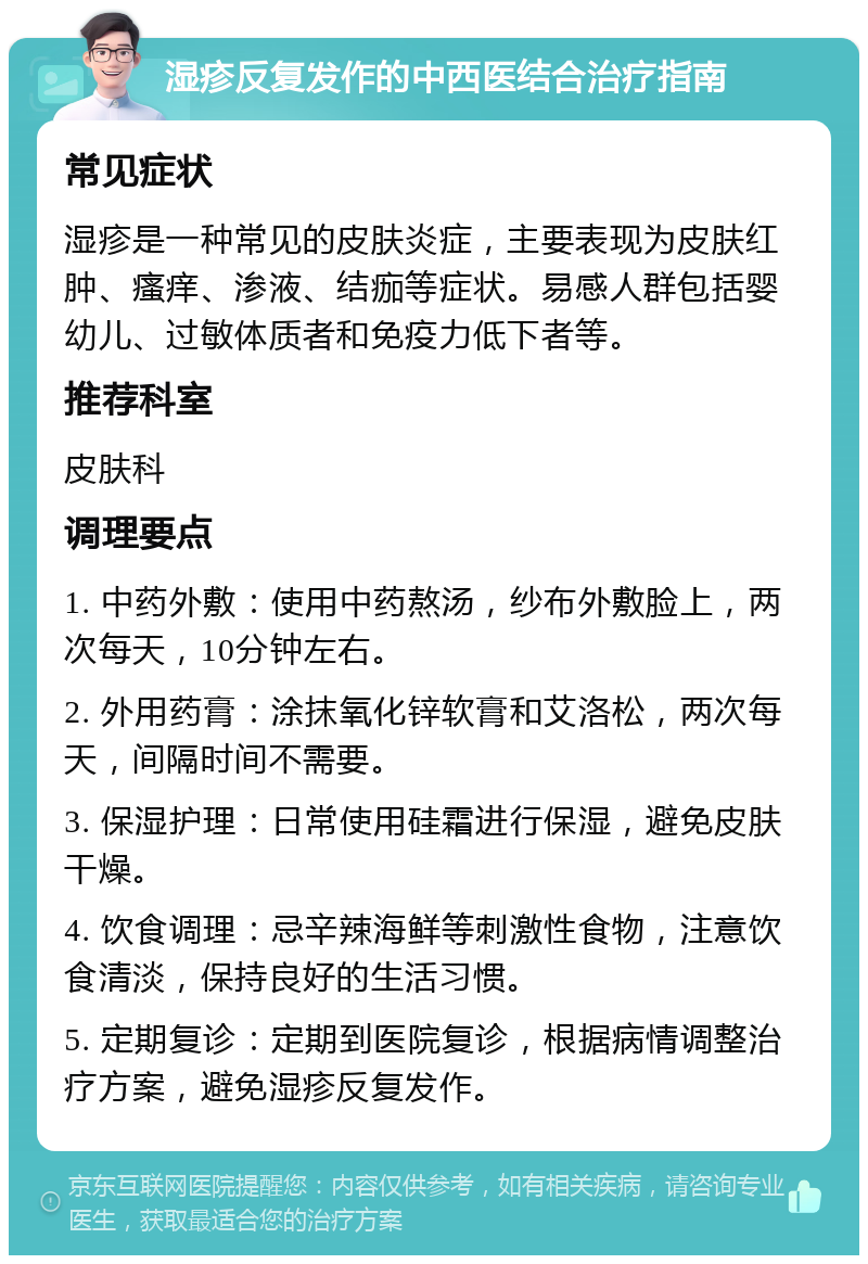 湿疹反复发作的中西医结合治疗指南 常见症状 湿疹是一种常见的皮肤炎症，主要表现为皮肤红肿、瘙痒、渗液、结痂等症状。易感人群包括婴幼儿、过敏体质者和免疫力低下者等。 推荐科室 皮肤科 调理要点 1. 中药外敷：使用中药熬汤，纱布外敷脸上，两次每天，10分钟左右。 2. 外用药膏：涂抹氧化锌软膏和艾洛松，两次每天，间隔时间不需要。 3. 保湿护理：日常使用硅霜进行保湿，避免皮肤干燥。 4. 饮食调理：忌辛辣海鲜等刺激性食物，注意饮食清淡，保持良好的生活习惯。 5. 定期复诊：定期到医院复诊，根据病情调整治疗方案，避免湿疹反复发作。