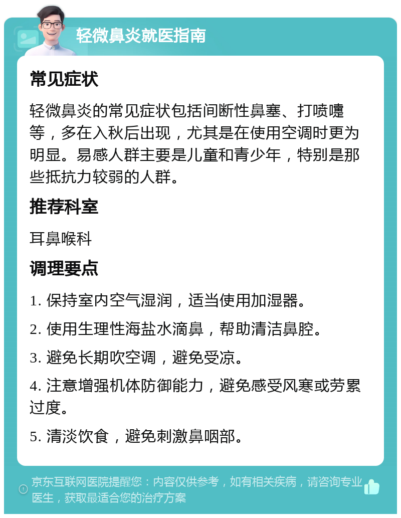 轻微鼻炎就医指南 常见症状 轻微鼻炎的常见症状包括间断性鼻塞、打喷嚏等，多在入秋后出现，尤其是在使用空调时更为明显。易感人群主要是儿童和青少年，特别是那些抵抗力较弱的人群。 推荐科室 耳鼻喉科 调理要点 1. 保持室内空气湿润，适当使用加湿器。 2. 使用生理性海盐水滴鼻，帮助清洁鼻腔。 3. 避免长期吹空调，避免受凉。 4. 注意增强机体防御能力，避免感受风寒或劳累过度。 5. 清淡饮食，避免刺激鼻咽部。