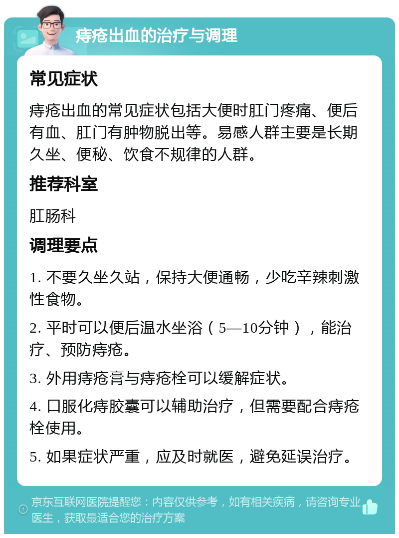 痔疮出血的治疗与调理 常见症状 痔疮出血的常见症状包括大便时肛门疼痛、便后有血、肛门有肿物脱出等。易感人群主要是长期久坐、便秘、饮食不规律的人群。 推荐科室 肛肠科 调理要点 1. 不要久坐久站，保持大便通畅，少吃辛辣刺激性食物。 2. 平时可以便后温水坐浴（5—10分钟），能治疗、预防痔疮。 3. 外用痔疮膏与痔疮栓可以缓解症状。 4. 口服化痔胶囊可以辅助治疗，但需要配合痔疮栓使用。 5. 如果症状严重，应及时就医，避免延误治疗。