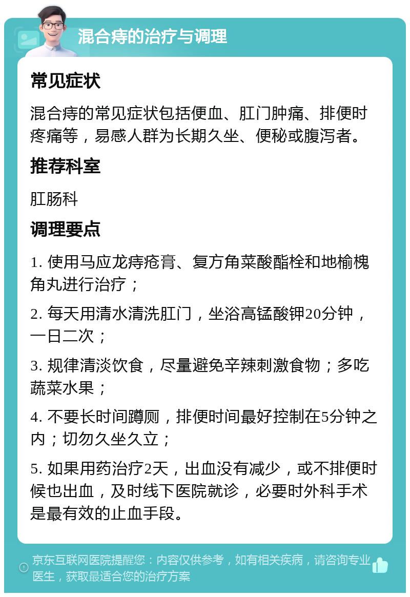 混合痔的治疗与调理 常见症状 混合痔的常见症状包括便血、肛门肿痛、排便时疼痛等，易感人群为长期久坐、便秘或腹泻者。 推荐科室 肛肠科 调理要点 1. 使用马应龙痔疮膏、复方角菜酸酯栓和地榆槐角丸进行治疗； 2. 每天用清水清洗肛门，坐浴高锰酸钾20分钟，一日二次； 3. 规律清淡饮食，尽量避免辛辣刺激食物；多吃蔬菜水果； 4. 不要长时间蹲厕，排便时间最好控制在5分钟之内；切勿久坐久立； 5. 如果用药治疗2天，出血没有减少，或不排便时候也出血，及时线下医院就诊，必要时外科手术是最有效的止血手段。