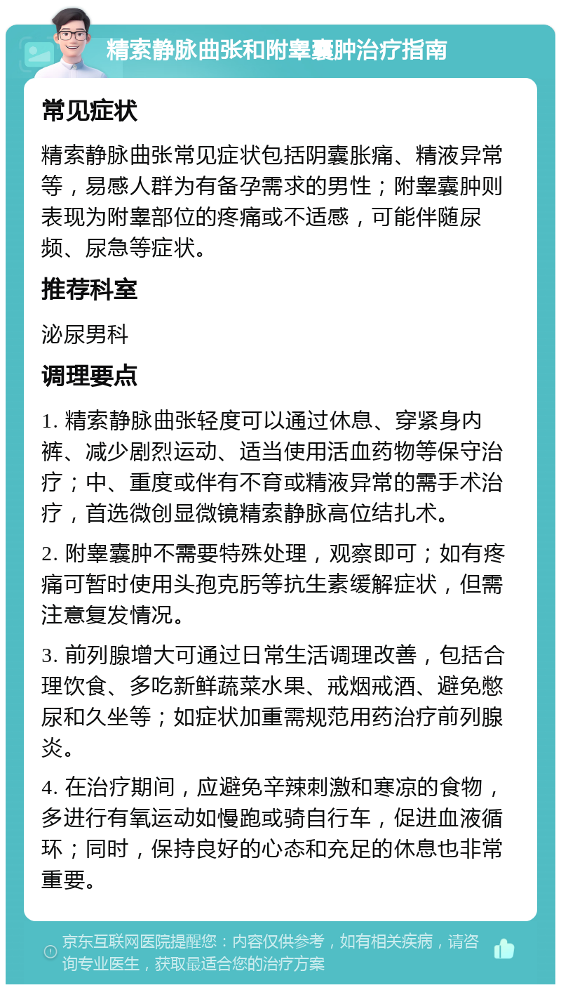 精索静脉曲张和附睾囊肿治疗指南 常见症状 精索静脉曲张常见症状包括阴囊胀痛、精液异常等，易感人群为有备孕需求的男性；附睾囊肿则表现为附睾部位的疼痛或不适感，可能伴随尿频、尿急等症状。 推荐科室 泌尿男科 调理要点 1. 精索静脉曲张轻度可以通过休息、穿紧身内裤、减少剧烈运动、适当使用活血药物等保守治疗；中、重度或伴有不育或精液异常的需手术治疗，首选微创显微镜精索静脉高位结扎术。 2. 附睾囊肿不需要特殊处理，观察即可；如有疼痛可暂时使用头孢克肟等抗生素缓解症状，但需注意复发情况。 3. 前列腺增大可通过日常生活调理改善，包括合理饮食、多吃新鲜蔬菜水果、戒烟戒酒、避免憋尿和久坐等；如症状加重需规范用药治疗前列腺炎。 4. 在治疗期间，应避免辛辣刺激和寒凉的食物，多进行有氧运动如慢跑或骑自行车，促进血液循环；同时，保持良好的心态和充足的休息也非常重要。