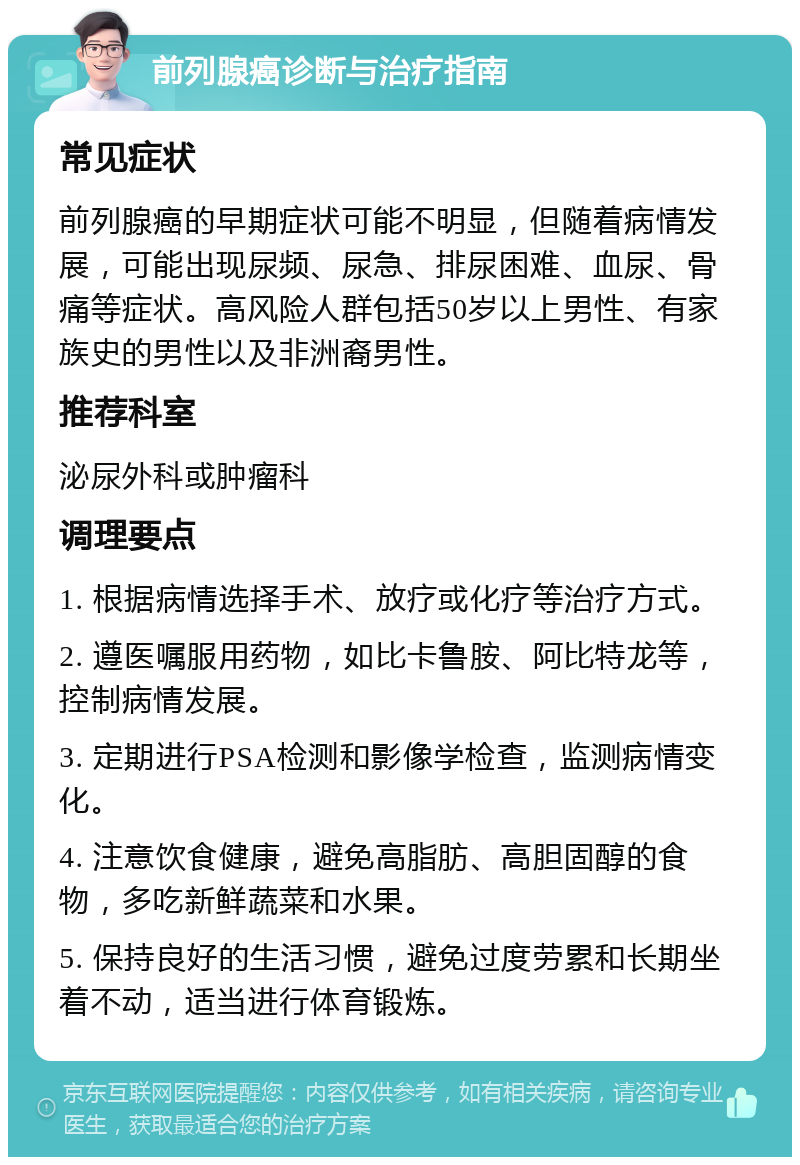 前列腺癌诊断与治疗指南 常见症状 前列腺癌的早期症状可能不明显，但随着病情发展，可能出现尿频、尿急、排尿困难、血尿、骨痛等症状。高风险人群包括50岁以上男性、有家族史的男性以及非洲裔男性。 推荐科室 泌尿外科或肿瘤科 调理要点 1. 根据病情选择手术、放疗或化疗等治疗方式。 2. 遵医嘱服用药物，如比卡鲁胺、阿比特龙等，控制病情发展。 3. 定期进行PSA检测和影像学检查，监测病情变化。 4. 注意饮食健康，避免高脂肪、高胆固醇的食物，多吃新鲜蔬菜和水果。 5. 保持良好的生活习惯，避免过度劳累和长期坐着不动，适当进行体育锻炼。