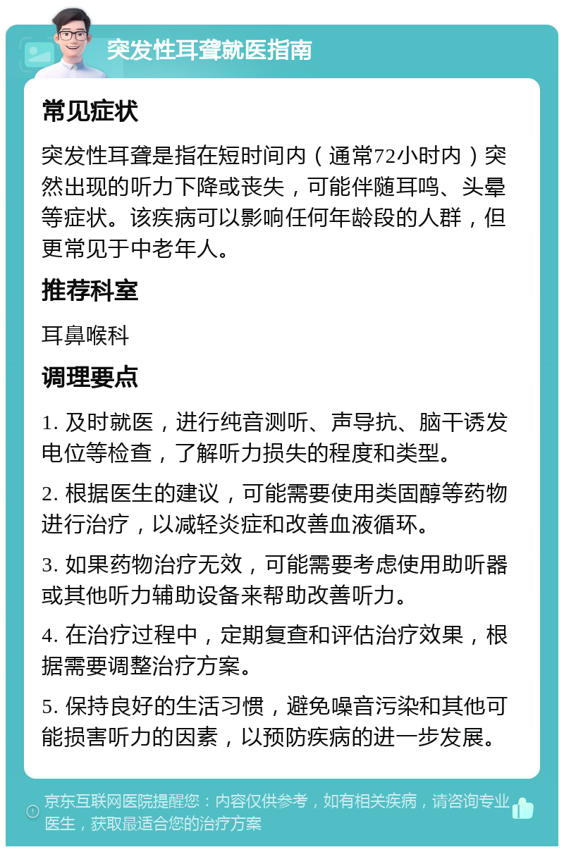 突发性耳聋就医指南 常见症状 突发性耳聋是指在短时间内（通常72小时内）突然出现的听力下降或丧失，可能伴随耳鸣、头晕等症状。该疾病可以影响任何年龄段的人群，但更常见于中老年人。 推荐科室 耳鼻喉科 调理要点 1. 及时就医，进行纯音测听、声导抗、脑干诱发电位等检查，了解听力损失的程度和类型。 2. 根据医生的建议，可能需要使用类固醇等药物进行治疗，以减轻炎症和改善血液循环。 3. 如果药物治疗无效，可能需要考虑使用助听器或其他听力辅助设备来帮助改善听力。 4. 在治疗过程中，定期复查和评估治疗效果，根据需要调整治疗方案。 5. 保持良好的生活习惯，避免噪音污染和其他可能损害听力的因素，以预防疾病的进一步发展。