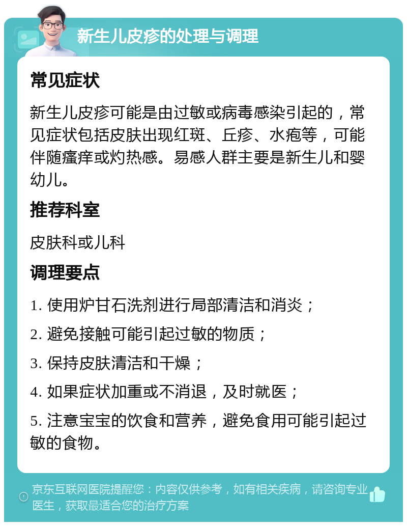 新生儿皮疹的处理与调理 常见症状 新生儿皮疹可能是由过敏或病毒感染引起的，常见症状包括皮肤出现红斑、丘疹、水疱等，可能伴随瘙痒或灼热感。易感人群主要是新生儿和婴幼儿。 推荐科室 皮肤科或儿科 调理要点 1. 使用炉甘石洗剂进行局部清洁和消炎； 2. 避免接触可能引起过敏的物质； 3. 保持皮肤清洁和干燥； 4. 如果症状加重或不消退，及时就医； 5. 注意宝宝的饮食和营养，避免食用可能引起过敏的食物。