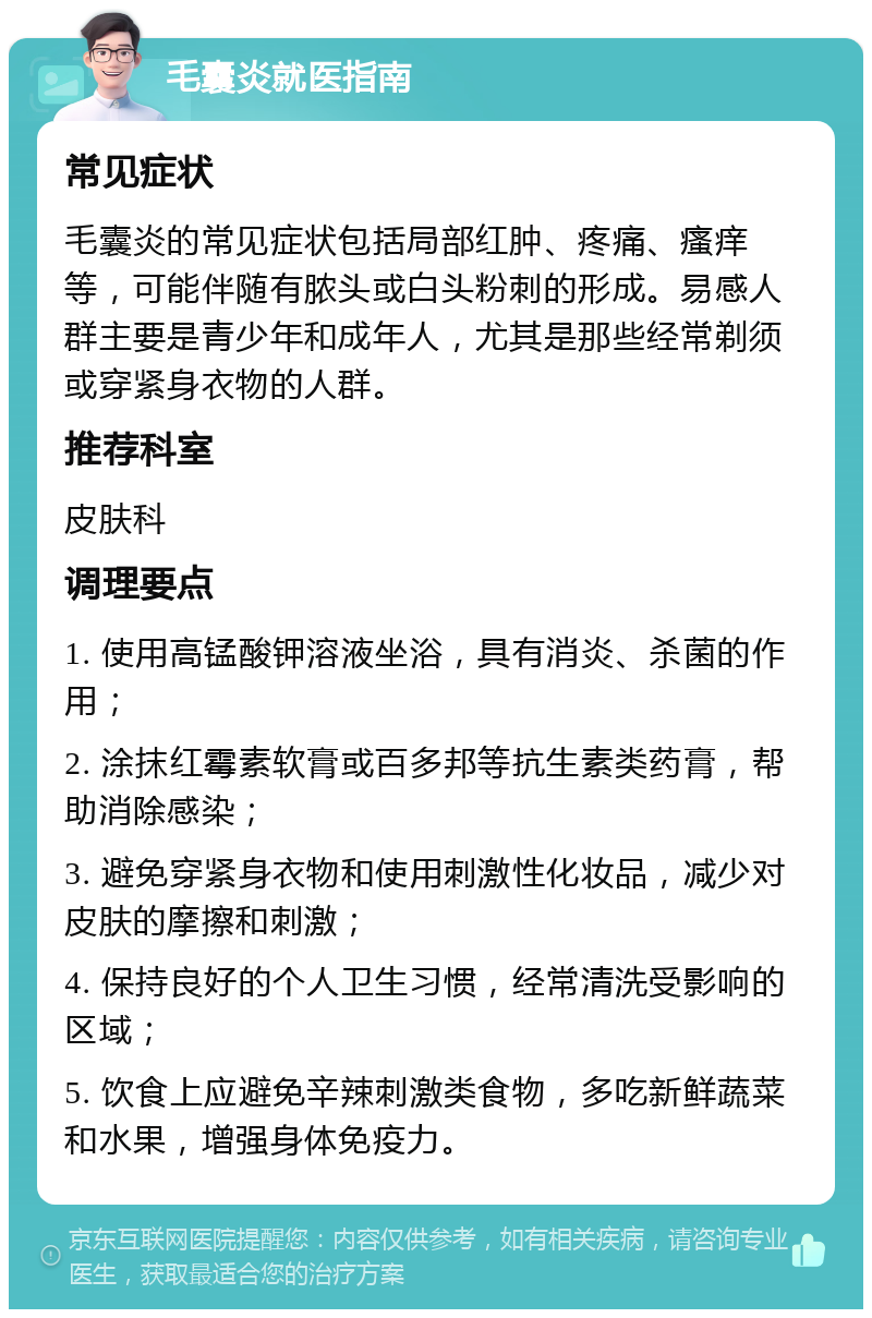 毛囊炎就医指南 常见症状 毛囊炎的常见症状包括局部红肿、疼痛、瘙痒等，可能伴随有脓头或白头粉刺的形成。易感人群主要是青少年和成年人，尤其是那些经常剃须或穿紧身衣物的人群。 推荐科室 皮肤科 调理要点 1. 使用高锰酸钾溶液坐浴，具有消炎、杀菌的作用； 2. 涂抹红霉素软膏或百多邦等抗生素类药膏，帮助消除感染； 3. 避免穿紧身衣物和使用刺激性化妆品，减少对皮肤的摩擦和刺激； 4. 保持良好的个人卫生习惯，经常清洗受影响的区域； 5. 饮食上应避免辛辣刺激类食物，多吃新鲜蔬菜和水果，增强身体免疫力。