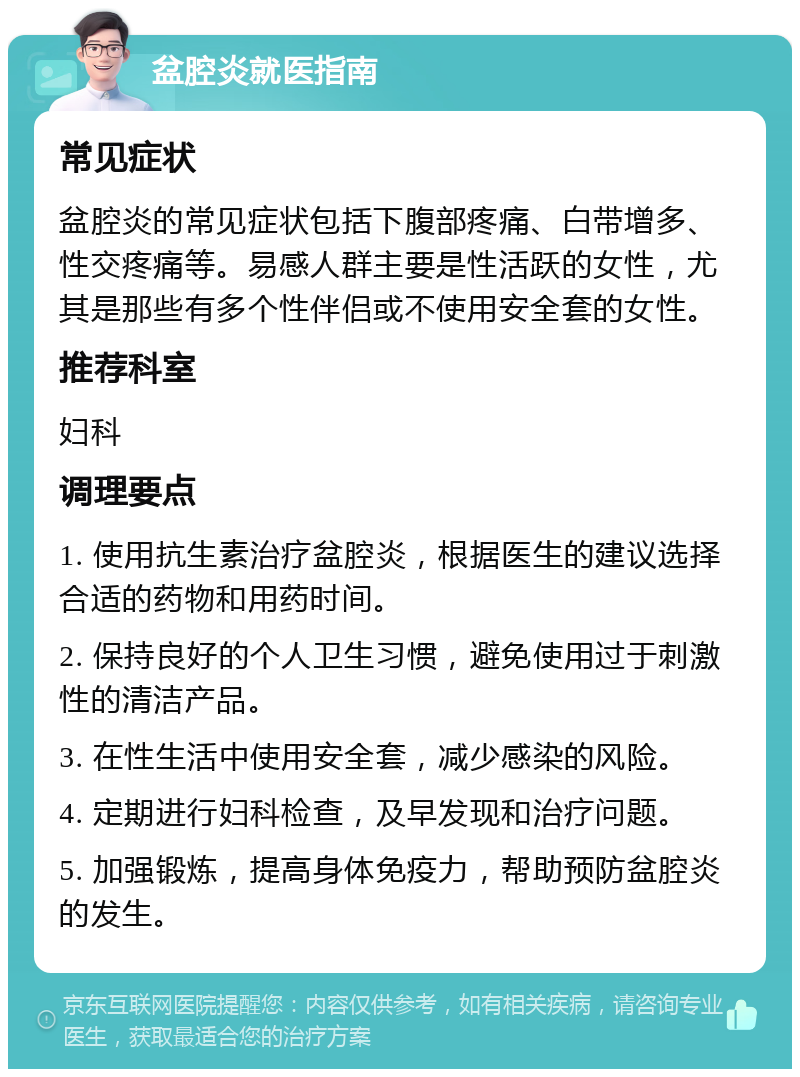 盆腔炎就医指南 常见症状 盆腔炎的常见症状包括下腹部疼痛、白带增多、性交疼痛等。易感人群主要是性活跃的女性，尤其是那些有多个性伴侣或不使用安全套的女性。 推荐科室 妇科 调理要点 1. 使用抗生素治疗盆腔炎，根据医生的建议选择合适的药物和用药时间。 2. 保持良好的个人卫生习惯，避免使用过于刺激性的清洁产品。 3. 在性生活中使用安全套，减少感染的风险。 4. 定期进行妇科检查，及早发现和治疗问题。 5. 加强锻炼，提高身体免疫力，帮助预防盆腔炎的发生。