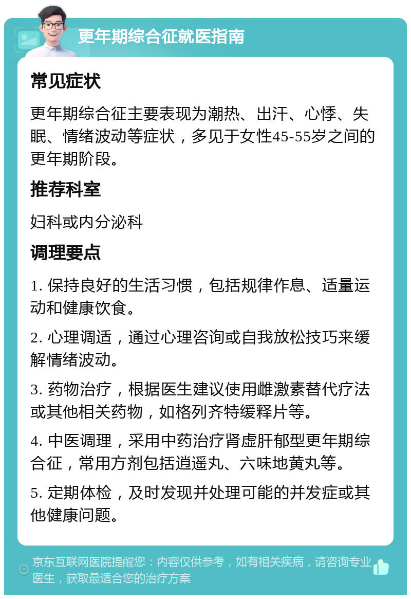 更年期综合征就医指南 常见症状 更年期综合征主要表现为潮热、出汗、心悸、失眠、情绪波动等症状，多见于女性45-55岁之间的更年期阶段。 推荐科室 妇科或内分泌科 调理要点 1. 保持良好的生活习惯，包括规律作息、适量运动和健康饮食。 2. 心理调适，通过心理咨询或自我放松技巧来缓解情绪波动。 3. 药物治疗，根据医生建议使用雌激素替代疗法或其他相关药物，如格列齐特缓释片等。 4. 中医调理，采用中药治疗肾虚肝郁型更年期综合征，常用方剂包括逍遥丸、六味地黄丸等。 5. 定期体检，及时发现并处理可能的并发症或其他健康问题。